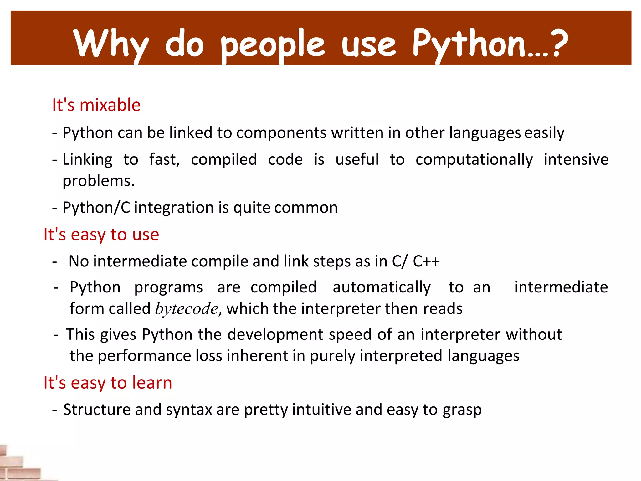 Why do people use Python…?
It's mixable
- Python can be linked to components written in other languageseasily
- Linking to fast, compiled code is useful to computationally intensive
problems.
- Python/C integration is quite common
It's easy to use
- No intermediate compile and link steps as in C/ C++
- Python programs are compiled automatically to an intermediate
form called bytecode, which the interpreter then reads
- This gives Python the development speed of an interpreter without
the performance loss inherent in purely interpreted languages
It's easy to learn
- Structure and syntax are pretty intuitive and easy to grasp
 