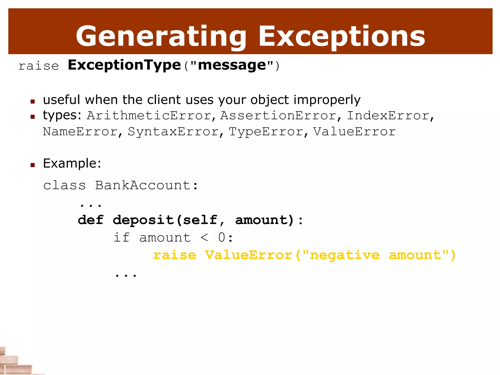 Generating Exceptions
raise ExceptionType("message")
 useful when the client uses your object improperly
 types: ArithmeticError, AssertionError, IndexError,
NameError, SyntaxError, TypeError, ValueError
 Example:
class BankAccount:
...
def deposit(self, amount):
if amount < 0:
raise ValueError("negative amount")
...
 