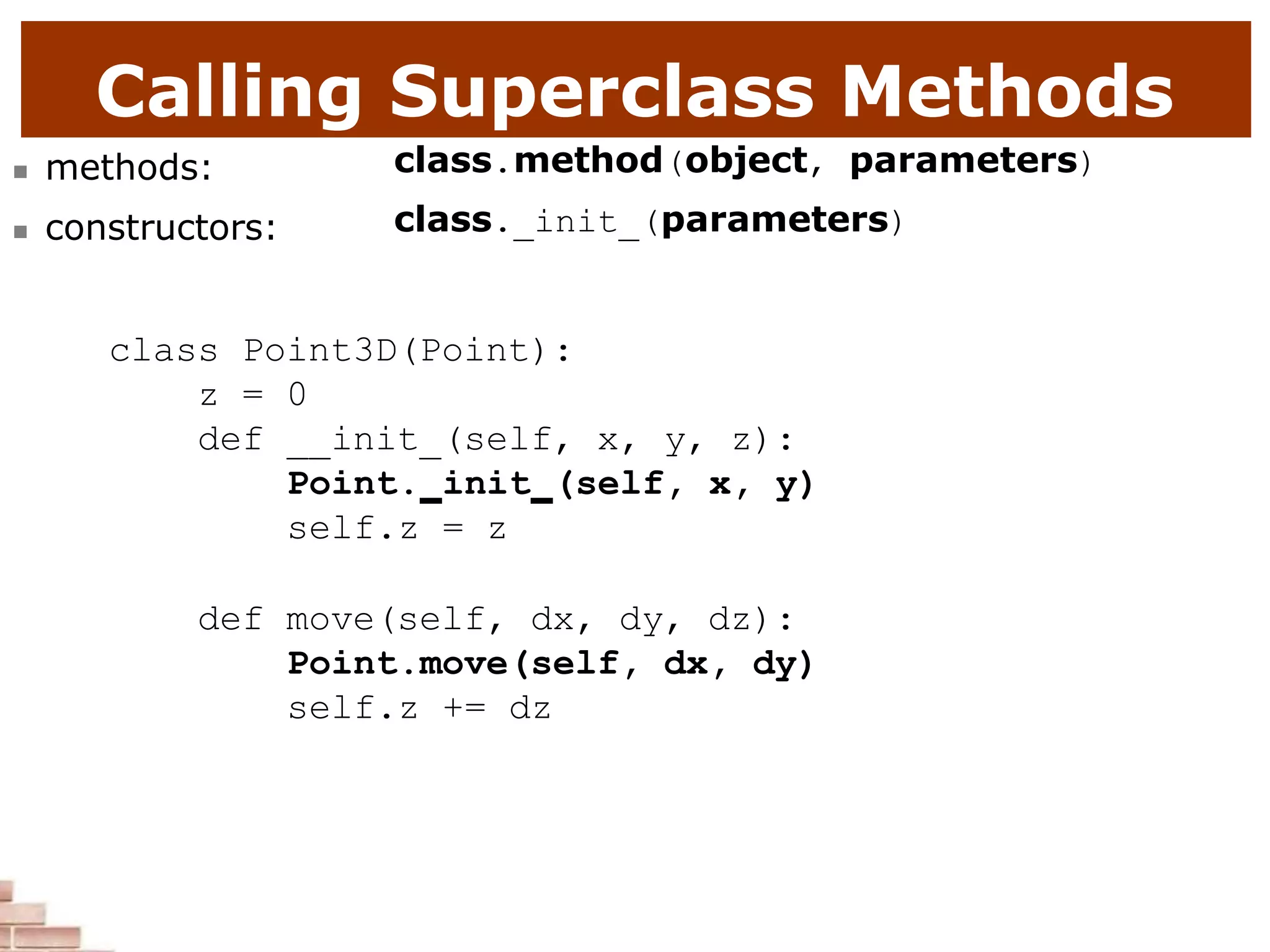 Calling Superclass Methods
 methods:
 constructors:
class.method(object, parameters)
class. init (parameters)
class Point3D(Point):
z = 0
def __init (self, x, y, z):
Point. init (self, x, y)
self.z = z
def move(self, dx, dy, dz):
Point.move(self, dx, dy)
self.z += dz
 
