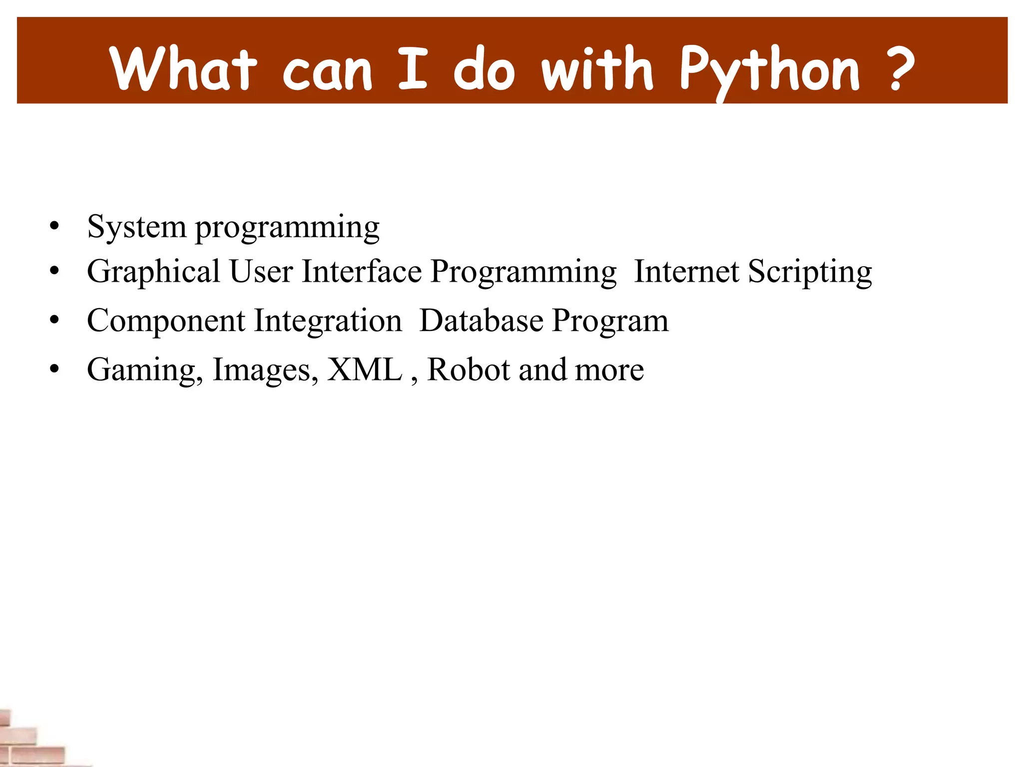 What can I do with Python ?
• System programming
• Graphical User Interface Programming Internet Scripting
• Component Integration Database Program
• Gaming, Images, XML , Robot and more
 