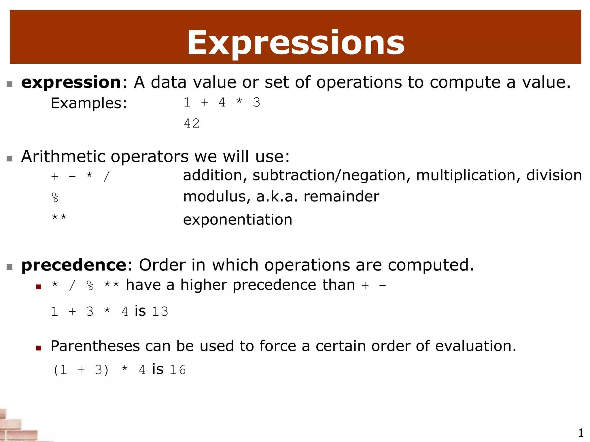 Expressions
1
 expression: A data value or set of operations to compute a value.
Examples: 1 + 4 * 3
42
 Arithmetic operators we will use:
+ - * /
%
**
addition, subtraction/negation, multiplication, division
modulus, a.k.a. remainder
exponentiation
 precedence: Order in which operations are computed.
 * / % ** have a higher precedence than + -
1 + 3 * 4 is 13
 Parentheses can be used to force a certain order of evaluation.
(1 + 3) * 4 is 16
 