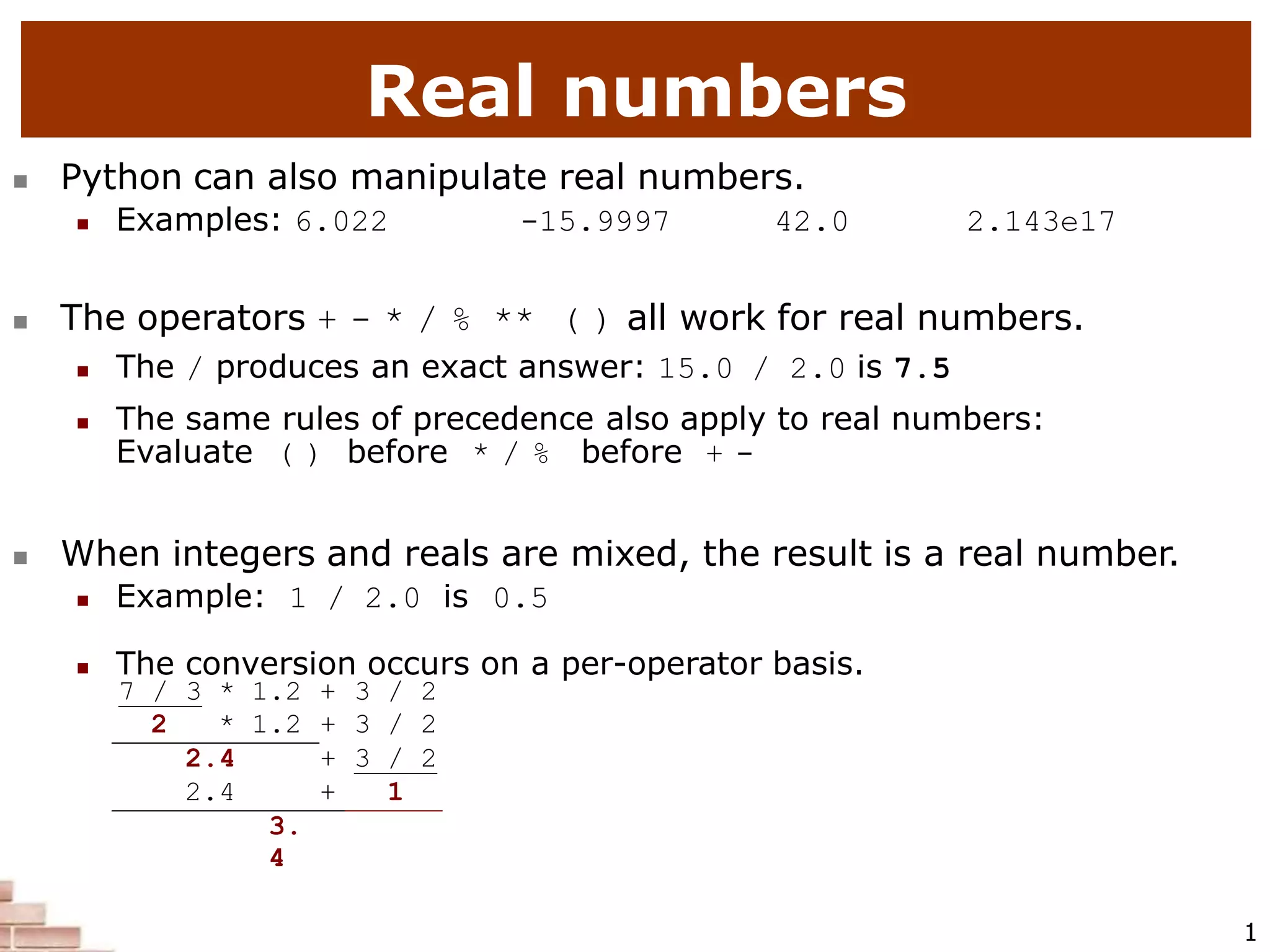 Real numbers
1
 Python can also manipulate real numbers.
 Examples: 6.022 -15.9997 42.0 2.143e17
 The operators + - * / % ** ( ) all work for real numbers.
 The / produces an exact answer: 15.0 / 2.0 is 7.5
 The same rules of precedence also apply to real numbers:
Evaluate ( ) before * / % before + -
 When integers and reals are mixed, the result is a real number.
 Example: 1 / 2.0 is 0.5
 The conversion occurs on a per-operator basis.
7 / 3 * 1.2 + 3 / 2
2 * 1.2 + 3 / 2
2.4 + 3 / 2
2.4 + 1
3.
4
 