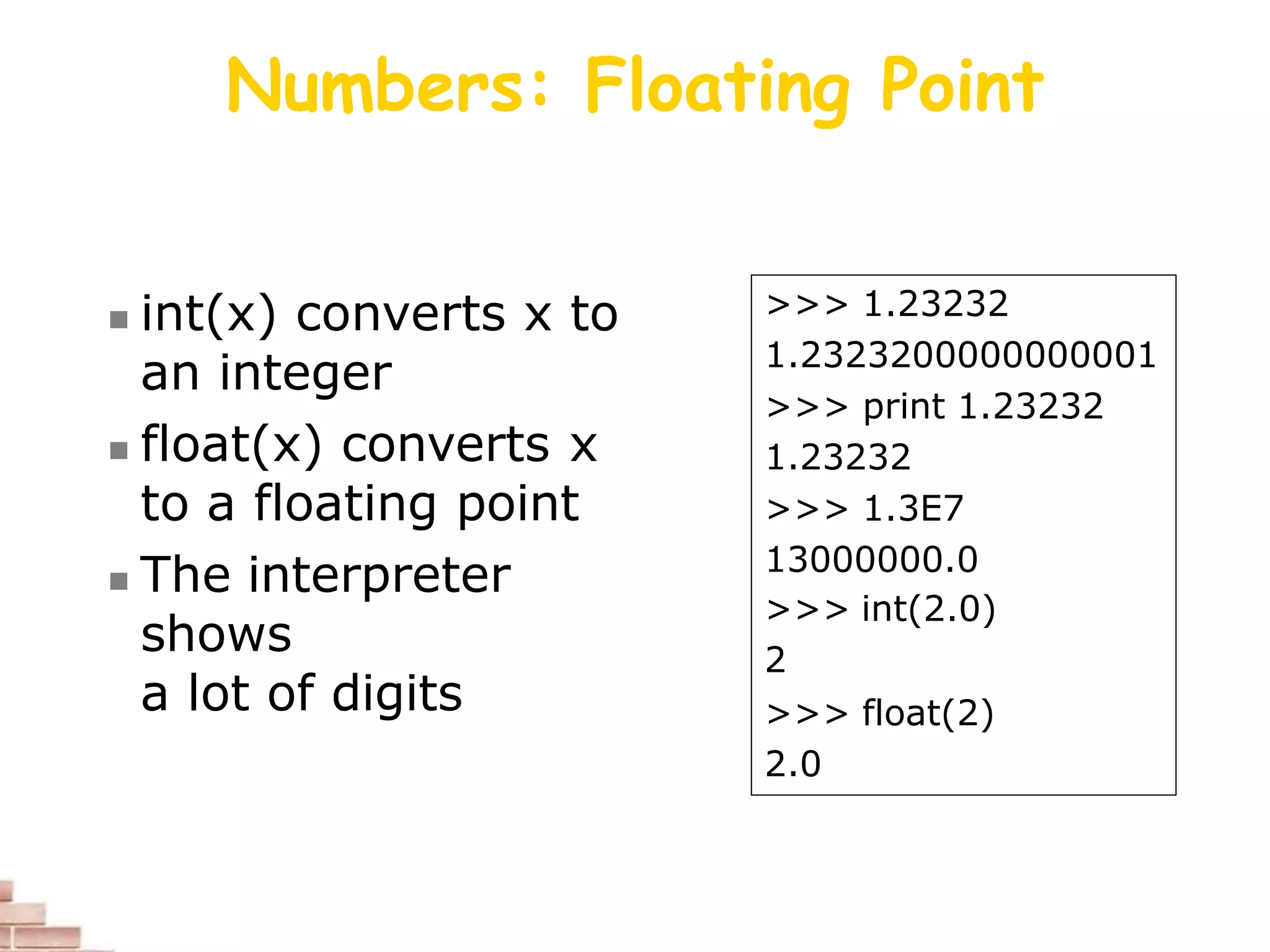 Numbers: Floating Point
 int(x) converts x to
an integer
 float(x) converts x
to a floating point
 The interpreter
shows
a lot of digits
>>> 1.23232
1.2323200000000001
>>> print 1.23232
1.23232
>>> 1.3E7
13000000.0
>>> int(2.0)
2
>>> float(2)
2.0
 