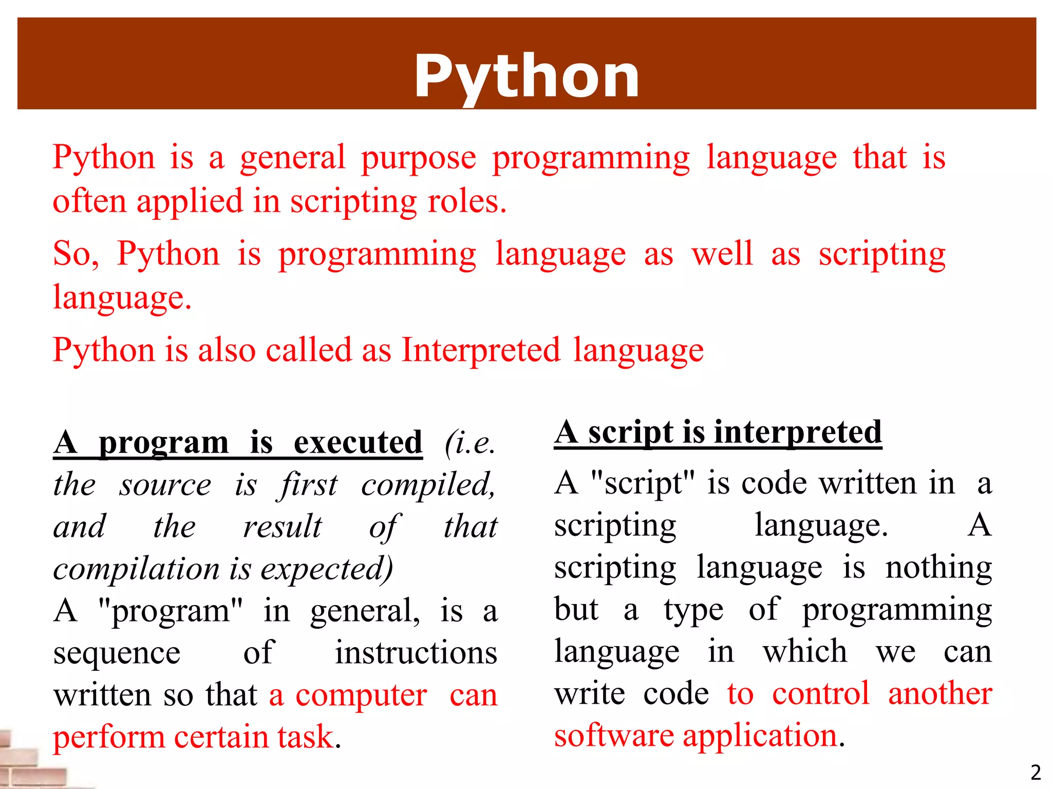 Python
2
Python is a general purpose programming language that is
often applied in scripting roles.
So, Python is programming language as well as scripting
language.
Python is also called as Interpreted language
A program is executed (i.e.
the source is first compiled,
and the result of that
compilation is expected)
A "program" in general, is a
sequence of instructions
written so that a computer can
perform certain task.
A script is interpreted
A "script" is code written in a
scripting language. A
scripting language is nothing
but a type of programming
language in which we can
write code to control another
software application.
 