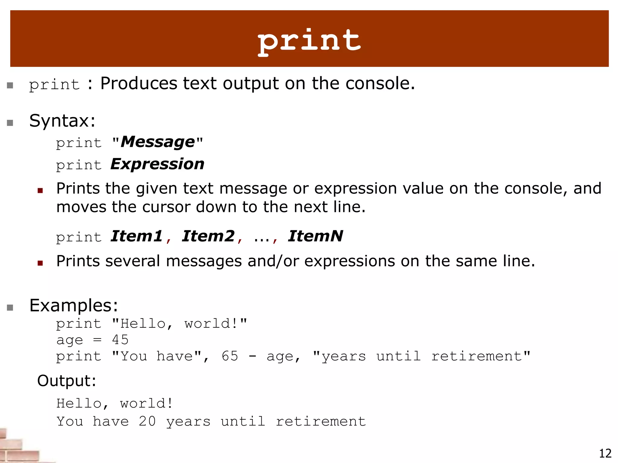  print : Produces text output on the console.
 Syntax:
print "Message"
print Expression
 Prints the given text message or expression value on the console, and
moves the cursor down to the next line.
print Item1, Item2, ..., ItemN
 Prints several messages and/or expressions on the same line.
 Examples:
print "Hello, world!"
age = 45
print "You have", 65 - age, "years until retirement"
Output:
Hello, world!
You have 20 years until retirement
12
print
 