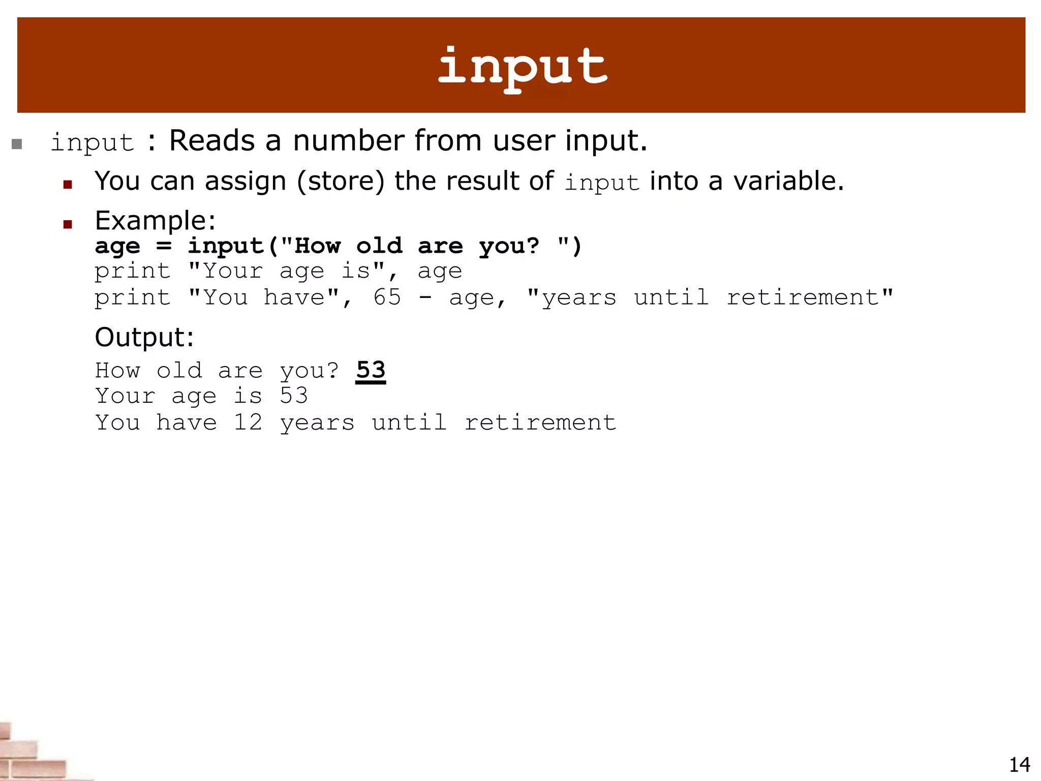  input : Reads a number from user input.
 You can assign (store) the result of input into a variable.
 Example:
age = input("How old are you? ")
print "Your age is", age
print "You have", 65 - age, "years until retirement"
Output:
How old are you? 53
Your age is 53
You have 12 years until retirement
14
input
 