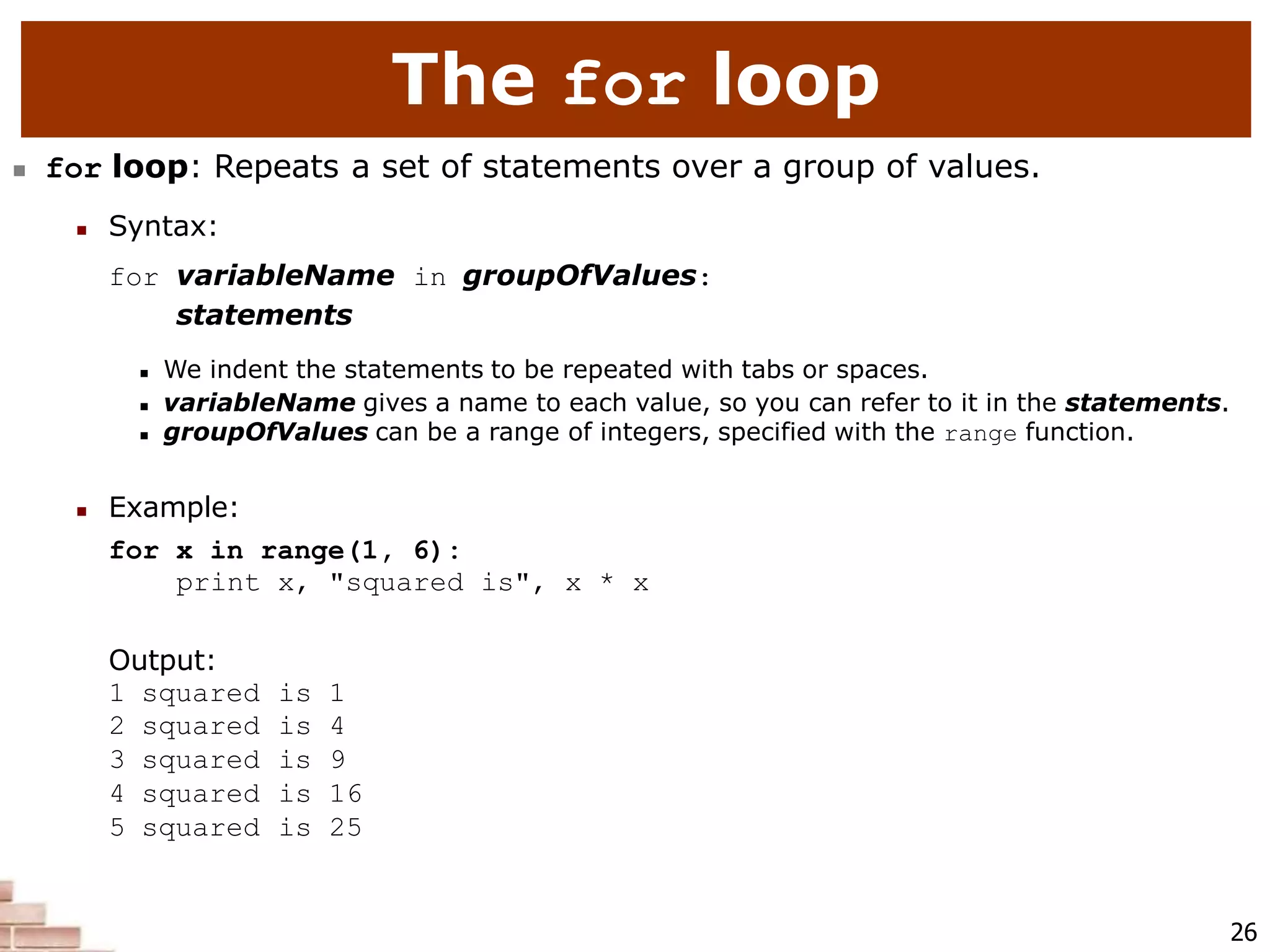 The for loop
26
 for loop: Repeats a set of statements over a group of values.
 Syntax:
for variableName in groupOfValues:
statements
 We indent the statements to be repeated with tabs or spaces.
 variableName gives a name to each value, so you can refer to it in the statements.
 groupOfValues can be a range of integers, specified with the range function.
 Example:
for x in range(1, 6):
print x, "squared is", x * x
Output:
1 squared is 1
2 squared is 4
3 squared is 9
4 squared is 16
5 squared is 25
 