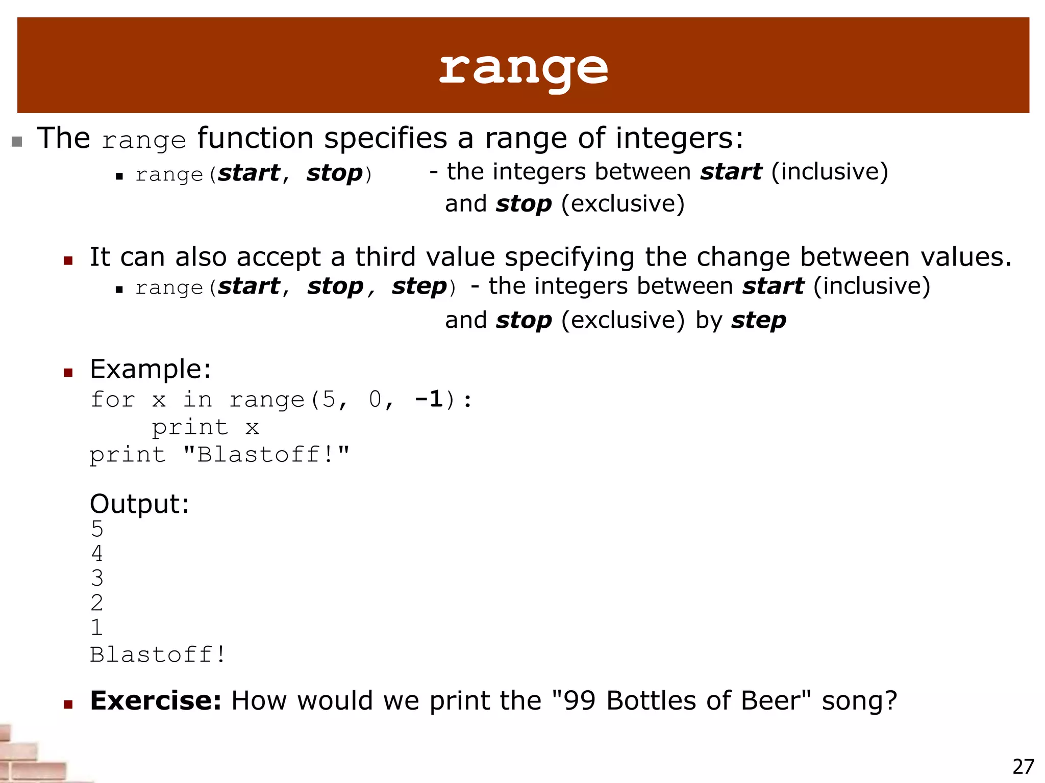 range
27
 The range function specifies a range of integers:
 range(start, stop) - the integers between start (inclusive)
and stop (exclusive)
 It can also accept a third value specifying the change between values.
 range(start, stop, step) - the integers between start (inclusive)
and stop (exclusive) by step
 Example:
for x in range(5, 0, -1):
print x
print "Blastoff!"
Output:
5
4
3
2
1
Blastoff!
 Exercise: How would we print the "99 Bottles of Beer" song?
 
