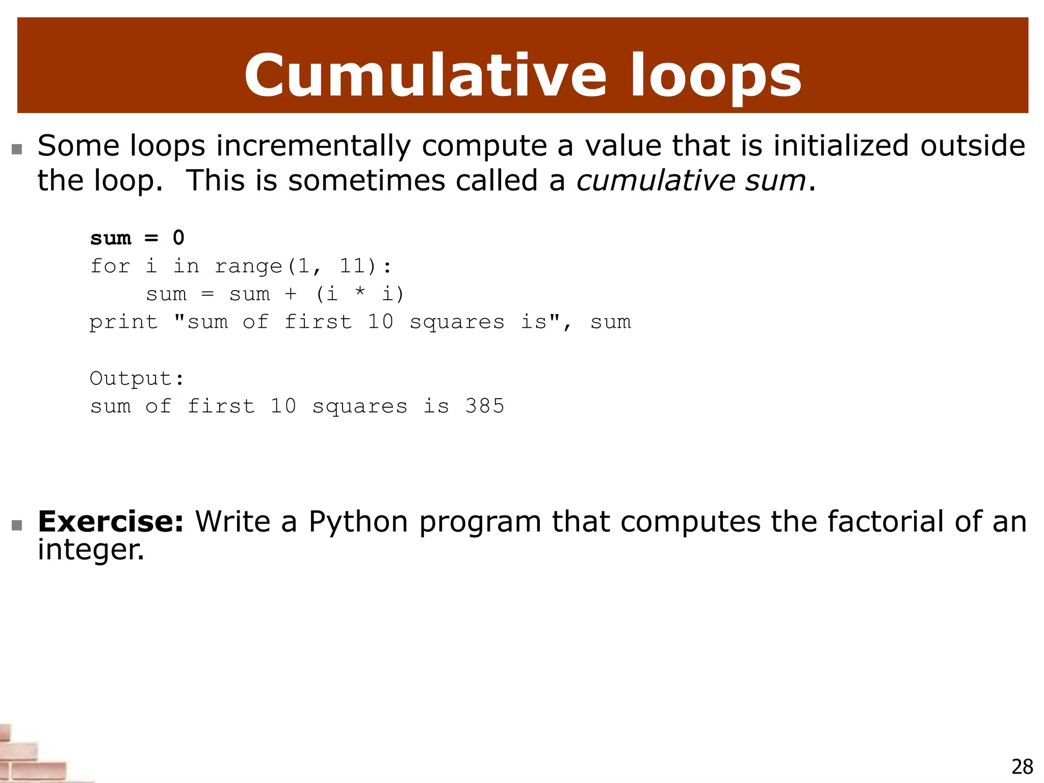 Cumulative loops
28
 Some loops incrementally compute a value that is initialized outside
the loop. This is sometimes called a cumulative sum.
sum = 0
for i in range(1, 11):
sum = sum + (i * i)
print "sum of first 10 squares is", sum
Output:
sum of first 10 squares is 385
 Exercise: Write a Python program that computes the factorial of an
integer.
 
