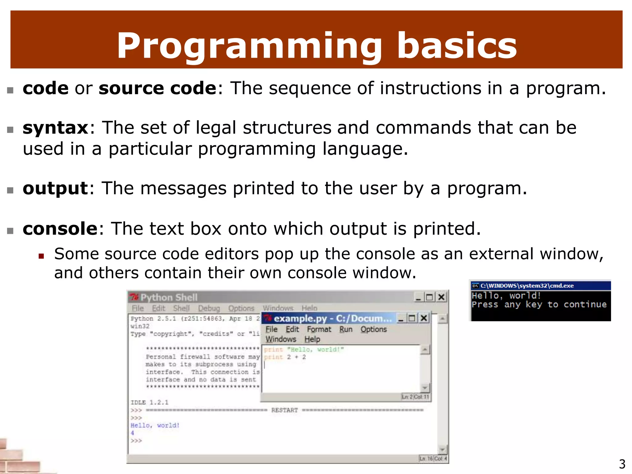  code or source code: The sequence of instructions in a program.
 syntax: The set of legal structures and commands that can be
used in a particular programming language.
 output: The messages printed to the user by a program.
 console: The text box onto which output is printed.
 Some source code editors pop up the console as an external window,
and others contain their own console window.
Programming basics
3
 