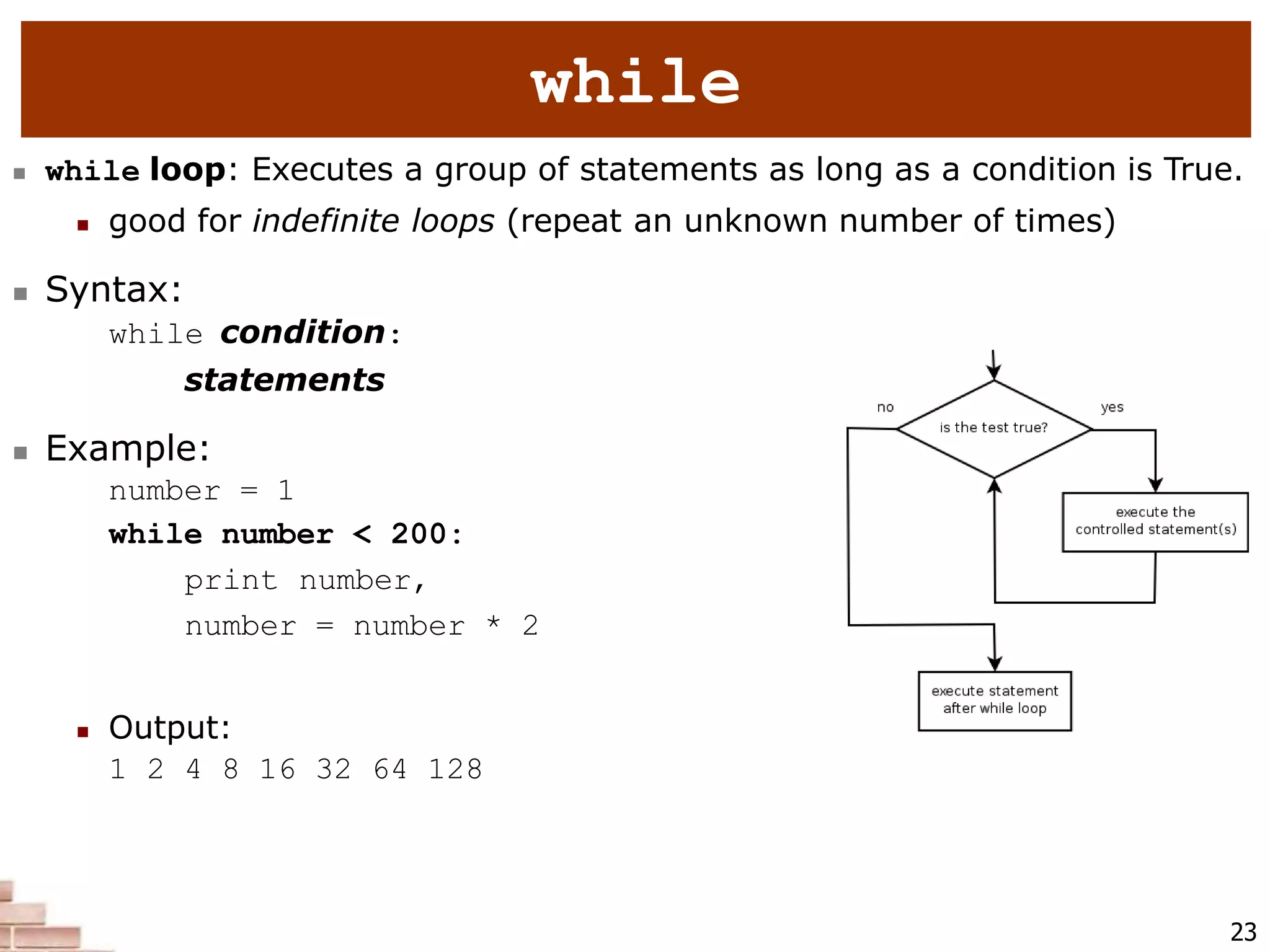 23
while
 while loop: Executes a group of statements as long as a condition is True.
 good for indefinite loops (repeat an unknown number of times)
 Syntax:
while condition:
statements
 Example:
number = 1
while number < 200:
print number,
number = number * 2
 Output:
1 2 4 8 16 32 64 128
 