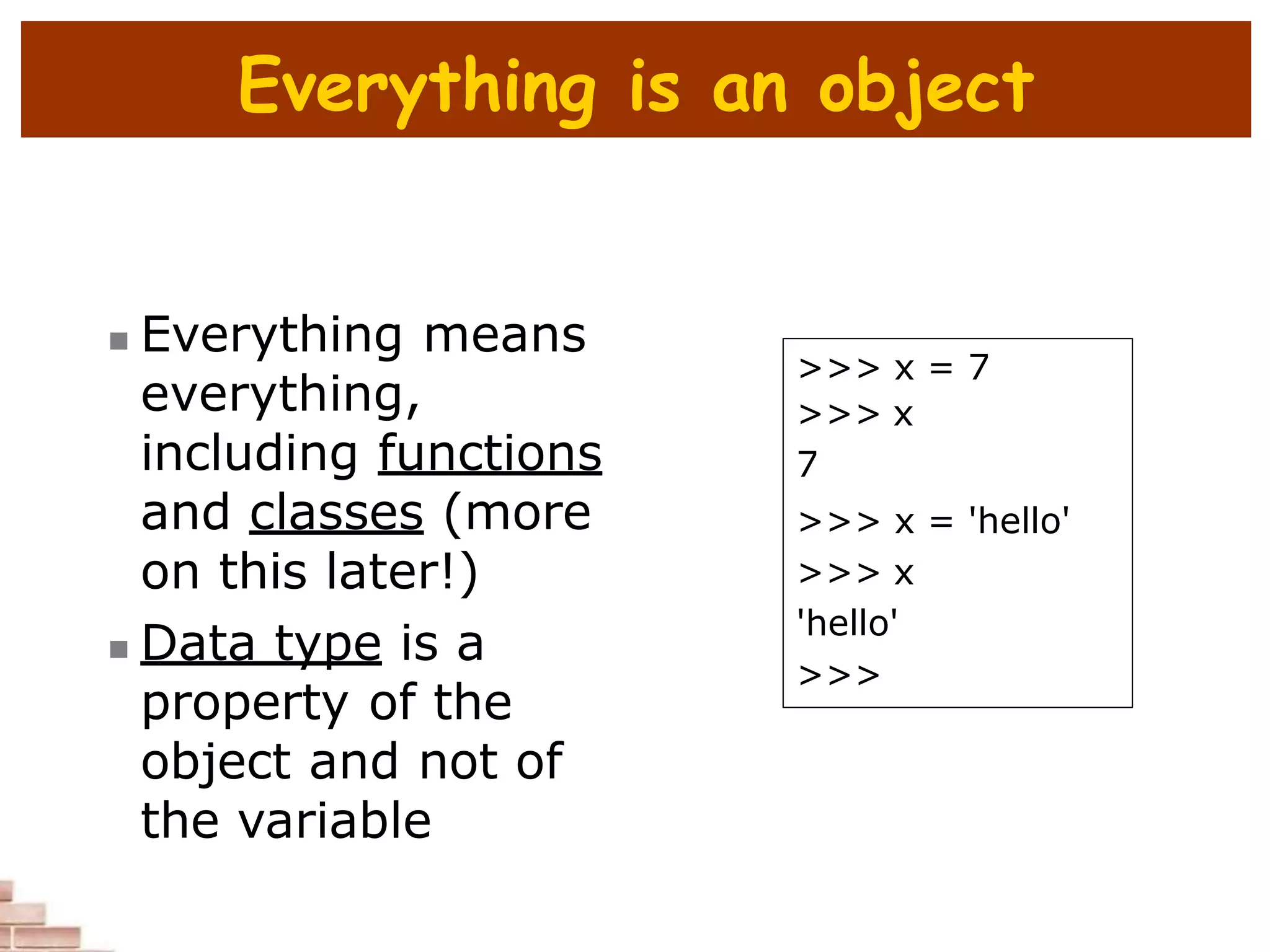 Everything is an object
 Everything means
everything,
including functions
and classes (more
on this later!)
 Data type is a
property of the
object and not of
the variable
>>> x = 7
>>> x
7
>>> x = 'hello'
>>> x
'hello'
>>>
 