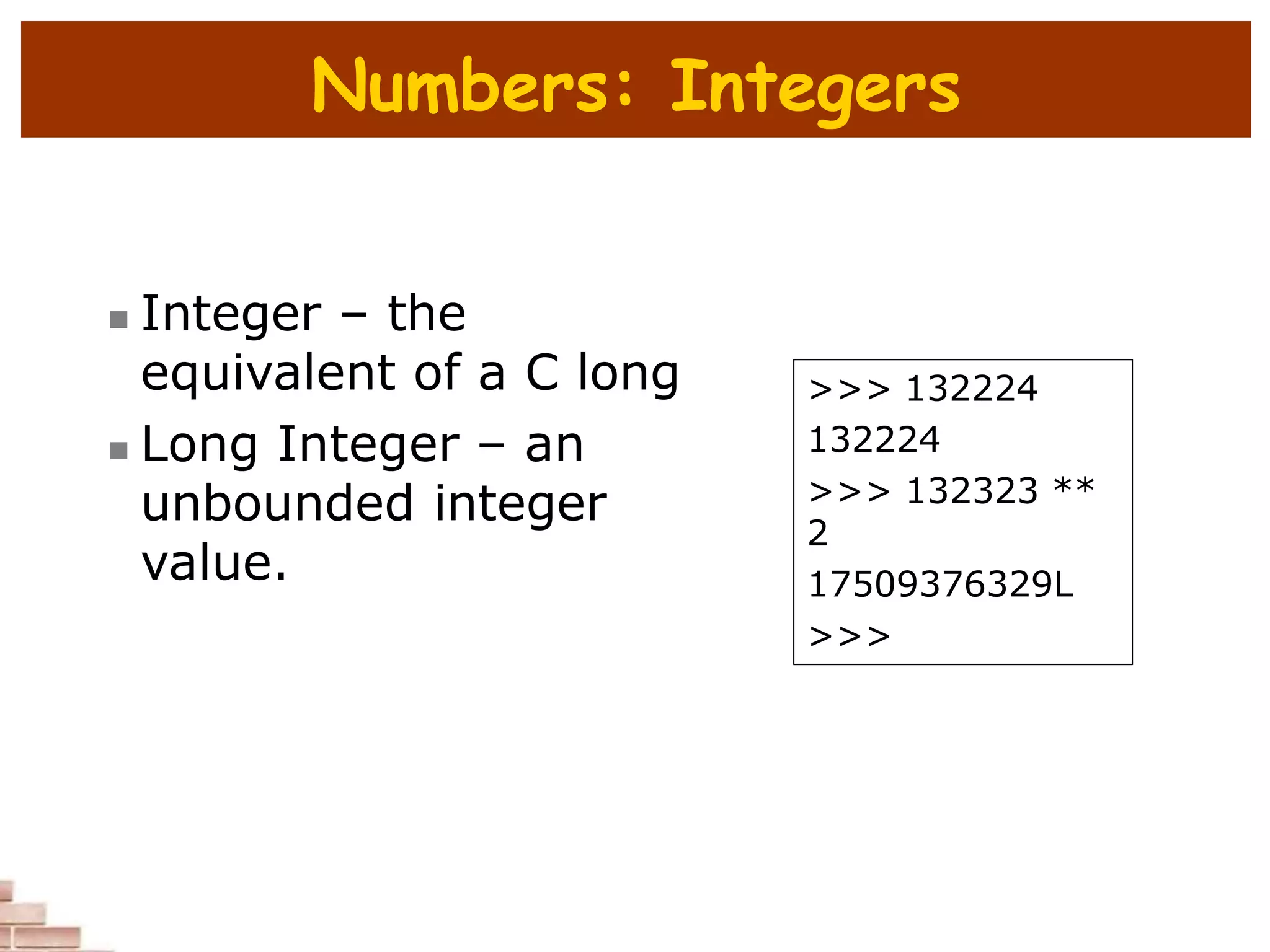 Numbers: Integers
 Integer – the
equivalent of a C long
 Long Integer – an
unbounded integer
value.
>>> 132224
132224
>>> 132323 **
2
17509376329L
>>>
 