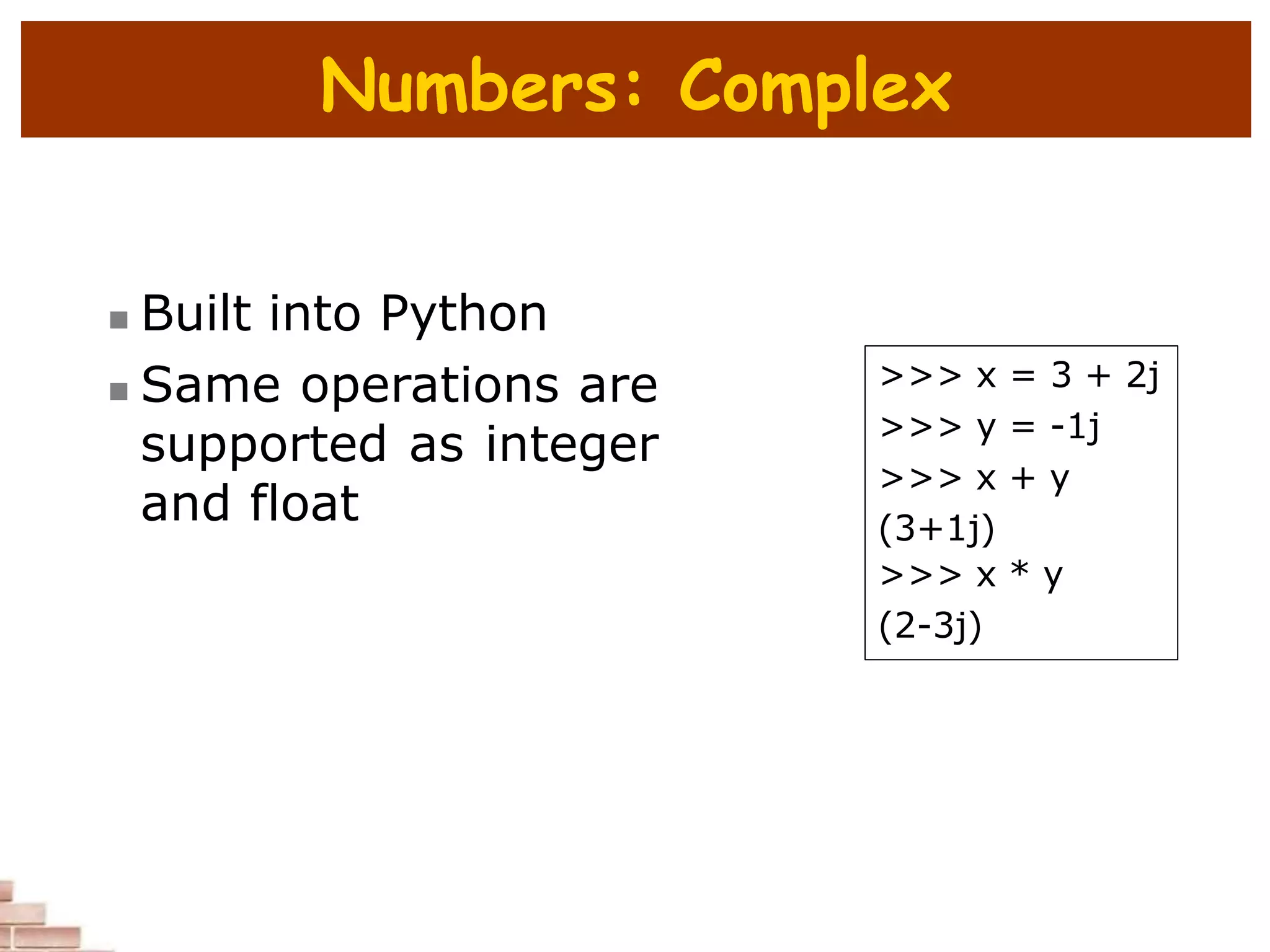 Numbers: Complex
 Built into Python
 Same operations are
supported as integer
and float
>>> x = 3 + 2j
>>> y = -1j
>>> x + y
(3+1j)
>>> x * y
(2-3j)
 