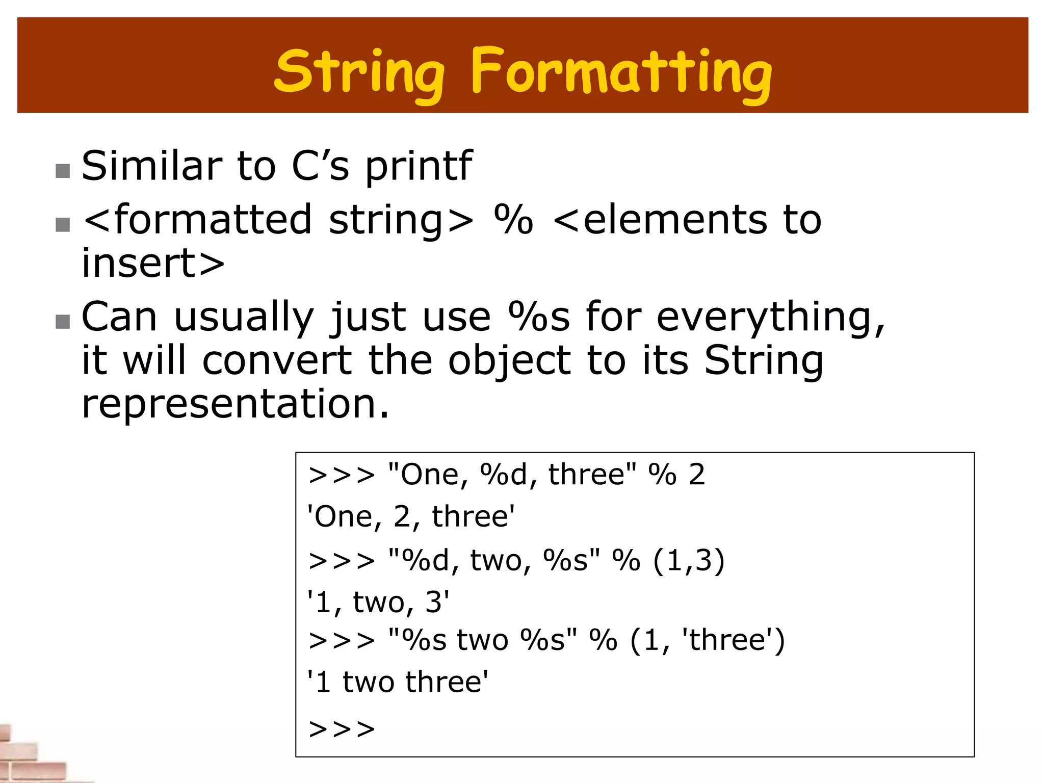 String Formatting
 Similar to C’s printf
 <formatted string> % <elements to
insert>
 Can usually just use %s for everything,
it will convert the object to its String
representation.
>>> "One, %d, three" % 2
'One, 2, three'
>>> "%d, two, %s" % (1,3)
'1, two, 3'
>>> "%s two %s" % (1, 'three')
'1 two three'
>>>
 