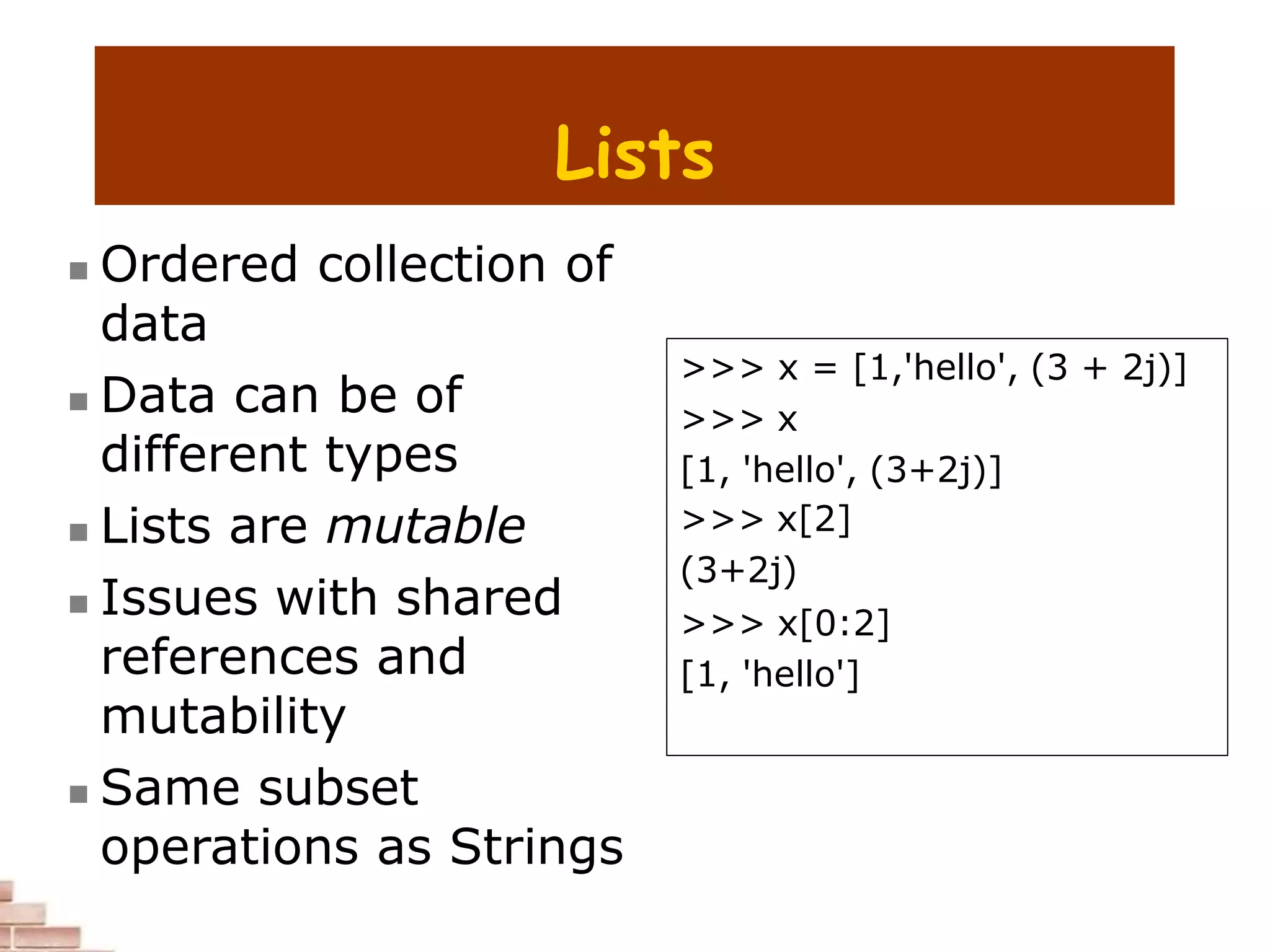 Lists
 Ordered collection of
data
 Data can be of
different types
 Lists are mutable
 Issues with shared
references and
mutability
 Same subset
operations as Strings
>>> x = [1,'hello', (3 + 2j)]
>>> x
[1, 'hello', (3+2j)]
>>> x[2]
(3+2j)
>>> x[0:2]
[1, 'hello']
 