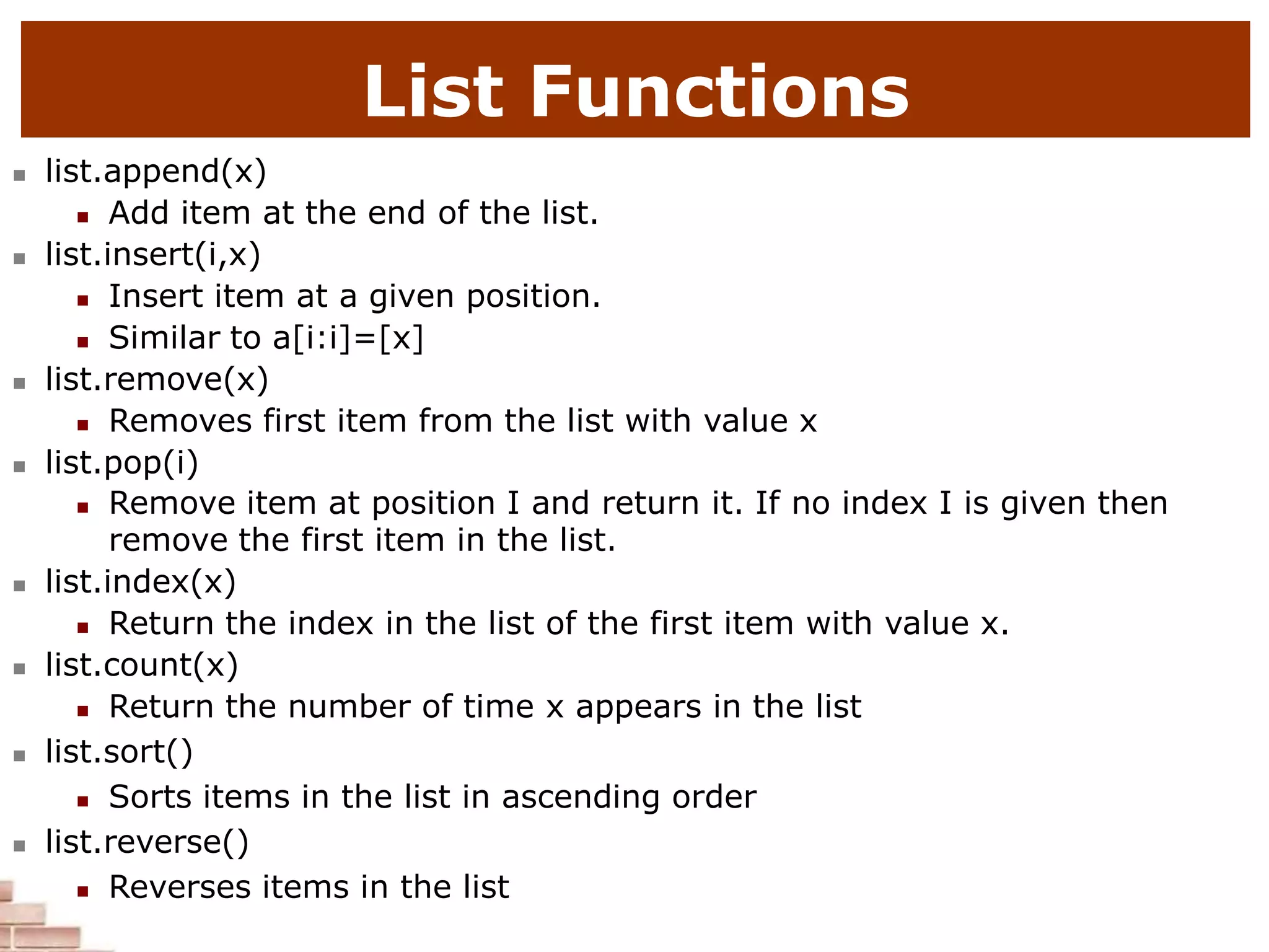 List Functions
 list.append(x)
 Add item at the end of the list.
 list.insert(i,x)
 Insert item at a given position.
 Similar to a[i:i]=[x]
 list.remove(x)
 Removes first item from the list with value x
 list.pop(i)
 Remove item at position I and return it. If no index I is given then
remove the first item in the list.
 list.index(x)
 Return the index in the list of the first item with value x.
 list.count(x)
 Return the number of time x appears in the list
 list.sort()
 Sorts items in the list in ascending order
 list.reverse()
 Reverses items in the list
 