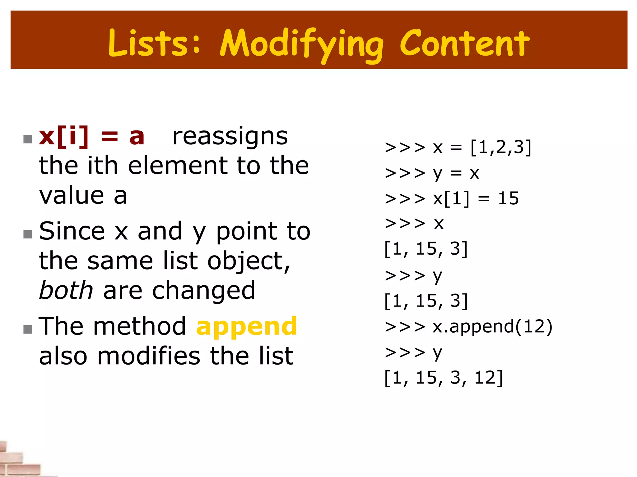 Lists: Modifying Content
 x[i] = a reassigns
the ith element to the
value a
 Since x and y point to
the same list object,
both are changed
 The method append
also modifies the list
>>> x = [1,2,3]
>>> y = x
>>> x[1] = 15
>>> x
[1, 15, 3]
>>> y
[1, 15, 3]
>>> x.append(12)
>>> y
[1, 15, 3, 12]
 