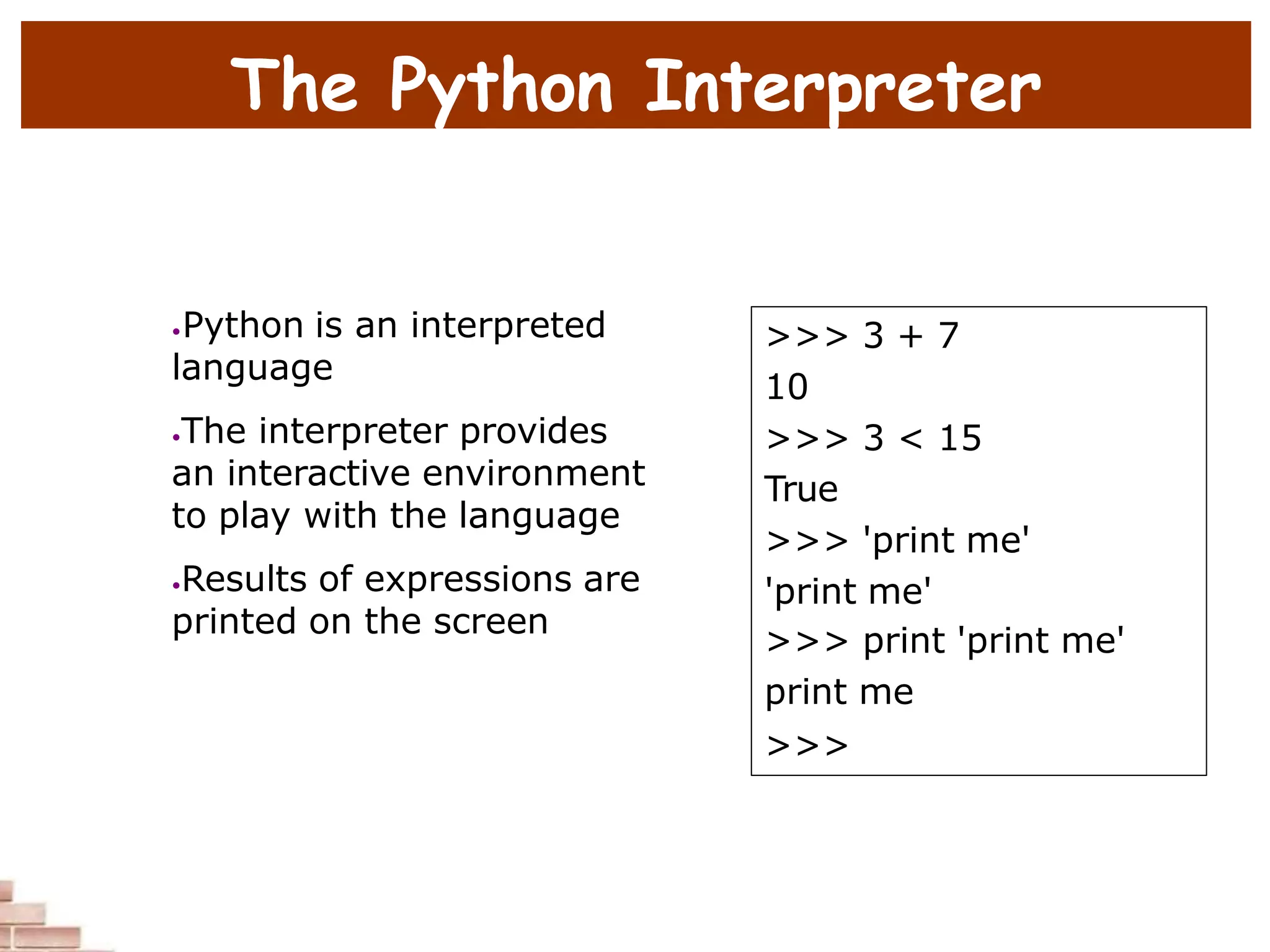 The Python Interpreter
•Python is an interpreted
language
•The interpreter provides
an interactive environment
to play with the language
•Results of expressions are
printed on the screen
>>> 3 + 7
10
>>> 3 < 15
True
>>> 'print me'
'print me'
>>> print 'print me'
print me
>>>
 
