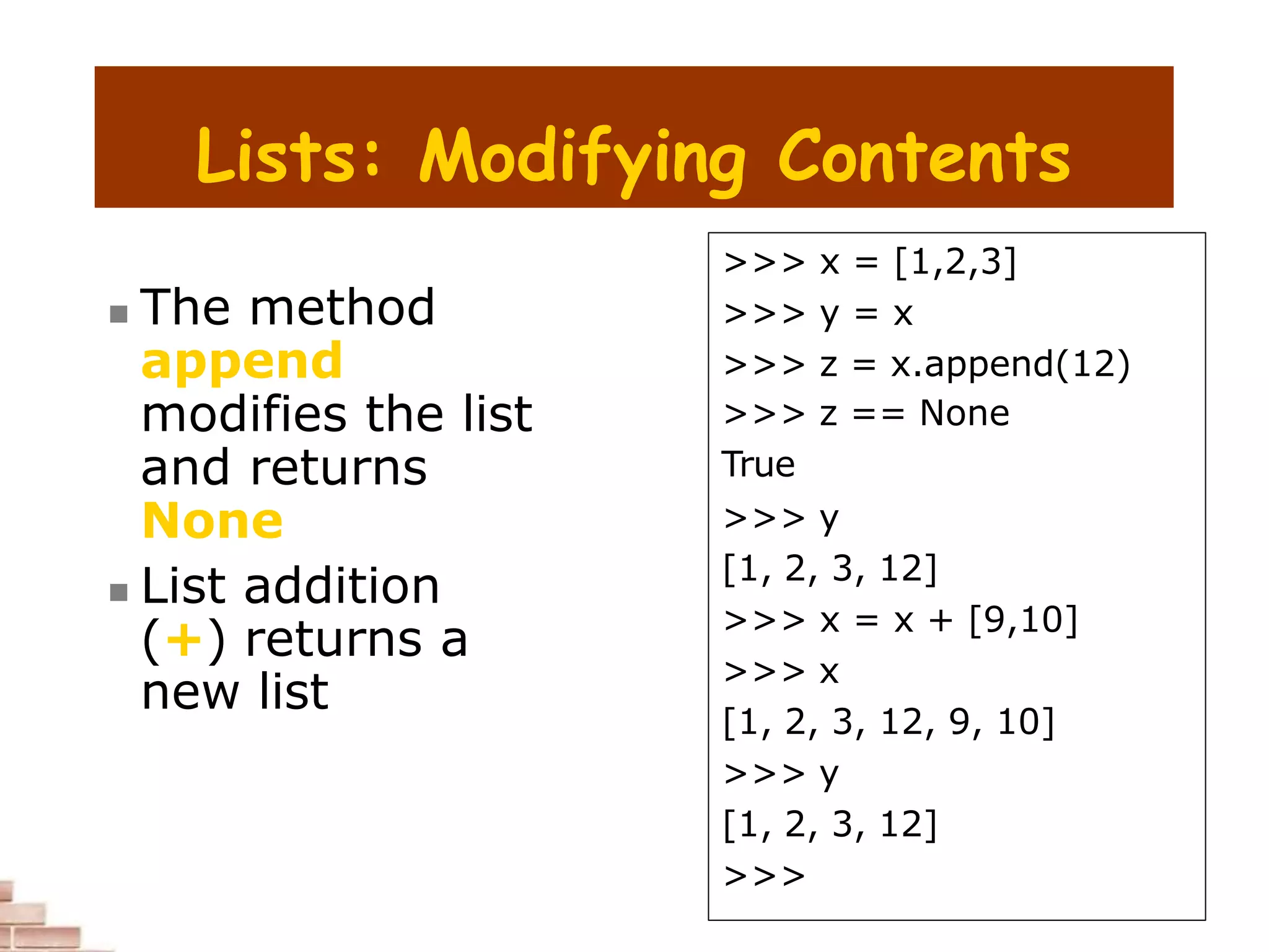 Lists: Modifying Contents
 The method
append
modifies the list
and returns
None
 List addition
(+) returns a
new list
>>> x = [1,2,3]
>>> y = x
>>> z = x.append(12)
>>> z == None
True
>>> y
[1, 2, 3, 12]
>>> x = x + [9,10]
>>> x
[1, 2, 3, 12, 9, 10]
>>> y
[1, 2, 3, 12]
>>>
 