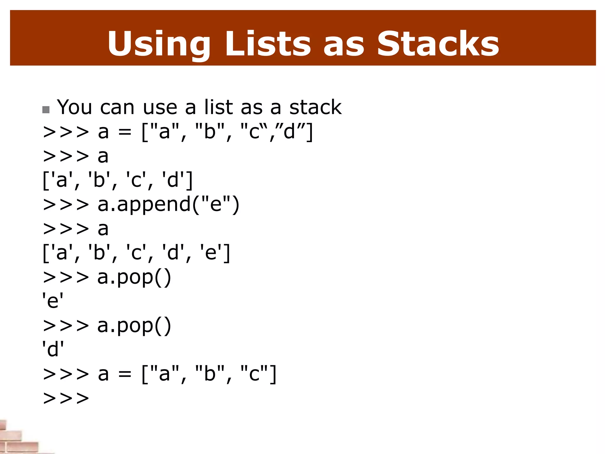 Using Lists as Stacks
 You can use a list as a stack
>>> a = ["a", "b", "c“,”d”]
>>> a
['a', 'b', 'c', 'd']
>>> a.append("e")
>>> a
['a', 'b', 'c', 'd', 'e']
>>> a.pop()
'e'
>>> a.pop()
'd'
>>> a = ["a", "b", "c"]
>>>
 