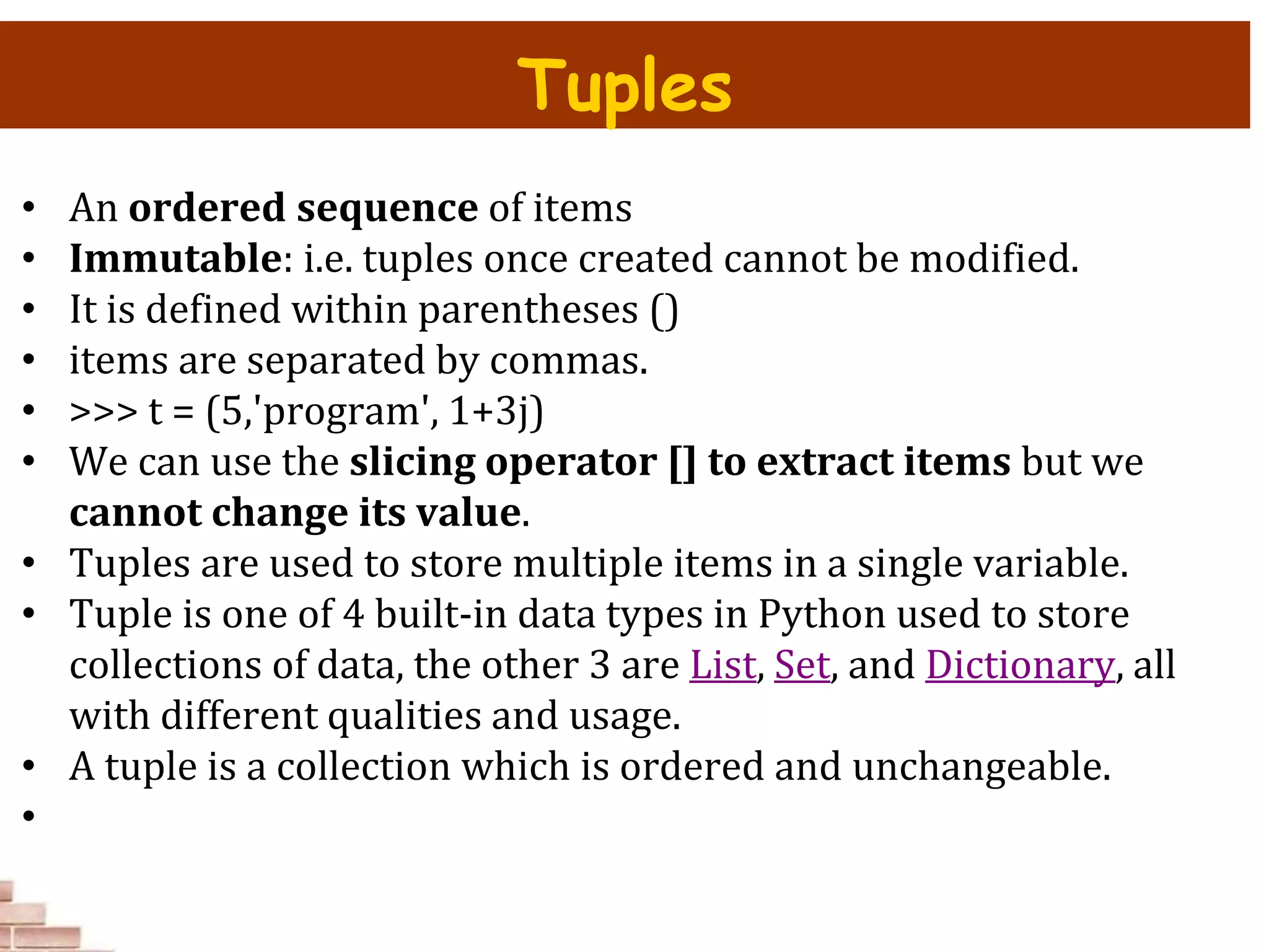 • An ordered sequence of items
• Immutable: i.e. tuples once created cannot be modified.
• It is defined within parentheses ()
• items are separated by commas.
• >>> t = (5,'program', 1+3j)
• We can use the slicing operator [] to extract items but we
cannot change its value.
• Tuples are used to store multiple items in a single variable.
• Tuple is one of 4 built-in data types in Python used to store
collections of data, the other 3 are List, Set, and Dictionary, all
with different qualities and usage.
• A tuple is a collection which is ordered and unchangeable.
•
Tuples
 