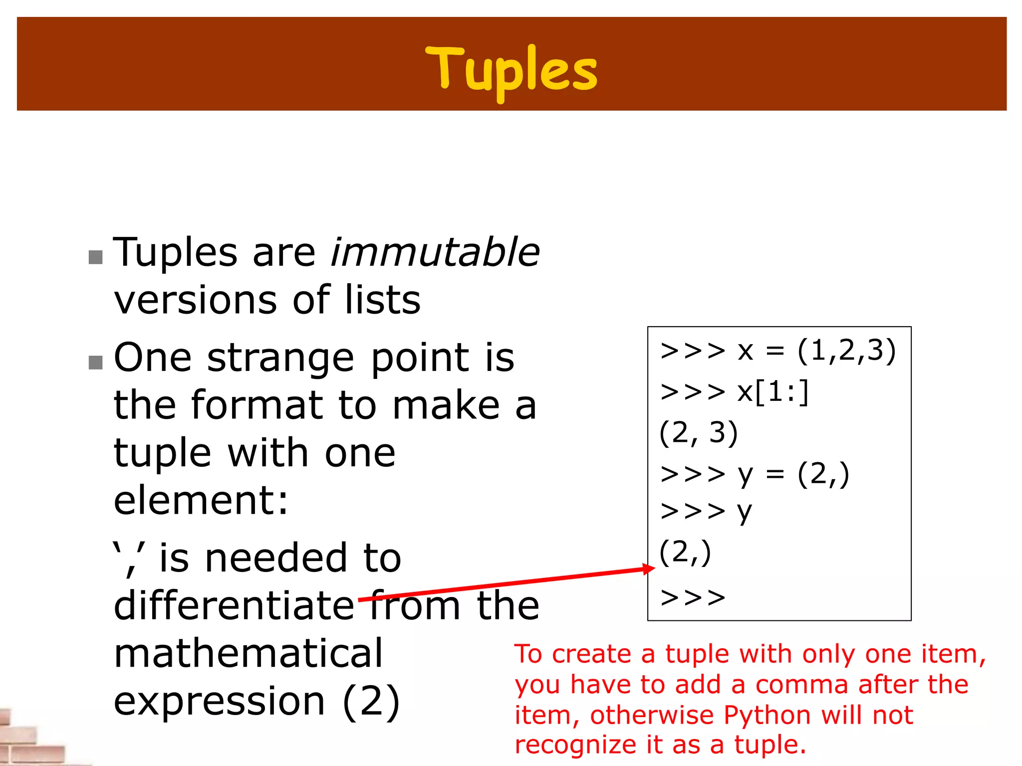 Tuples
 Tuples are immutable
versions of lists
 One strange point is
the format to make a
tuple with one
element:
‘,’ is needed to
differentiate from the
mathematical
expression (2)
>>> x = (1,2,3)
>>> x[1:]
(2, 3)
>>> y = (2,)
>>> y
(2,)
>>>
To create a tuple with only one item,
you have to add a comma after the
item, otherwise Python will not
recognize it as a tuple.
 