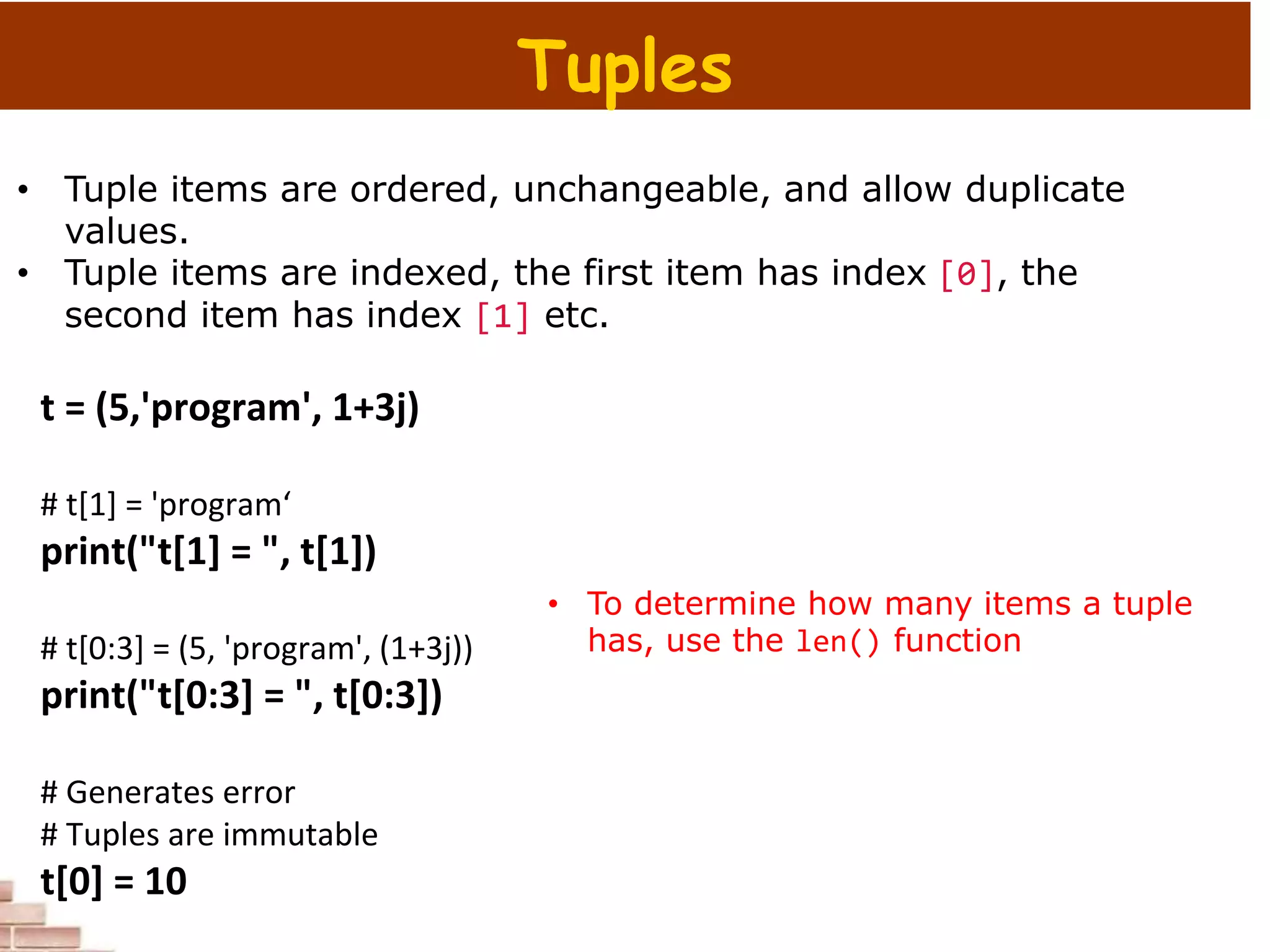 t = (5,'program', 1+3j)
# t[1] = 'program‘
print("t[1] = ", t[1])
# t[0:3] = (5, 'program', (1+3j))
print("t[0:3] = ", t[0:3])
# Generates error
# Tuples are immutable
t[0] = 10
Tuples
• Tuple items are ordered, unchangeable, and allow duplicate
values.
• Tuple items are indexed, the first item has index [0], the
second item has index [1] etc.
• To determine how many items a tuple
has, use the len() function
 
