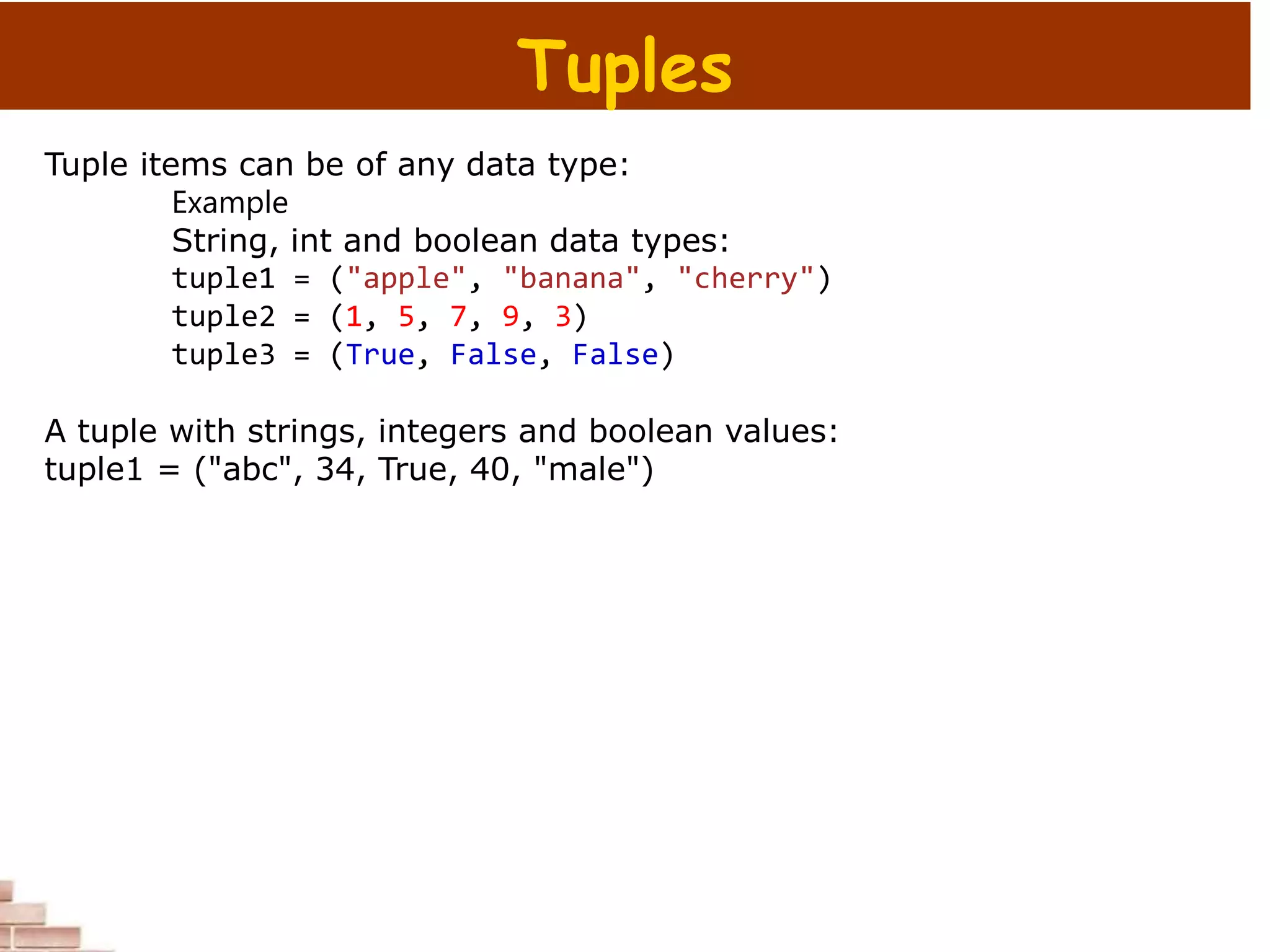Tuples
Tuple items can be of any data type:
Example
String, int and boolean data types:
tuple1 = ("apple", "banana", "cherry")
tuple2 = (1, 5, 7, 9, 3)
tuple3 = (True, False, False)
A tuple with strings, integers and boolean values:
tuple1 = ("abc", 34, True, 40, "male")
 