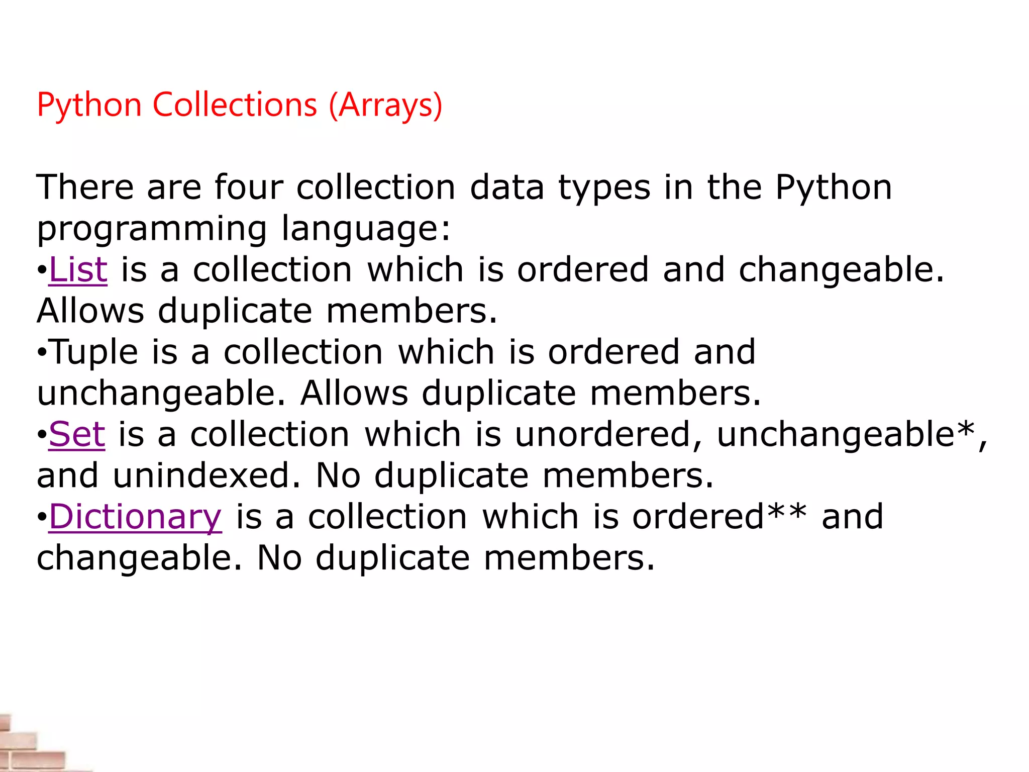 Python Collections (Arrays)
There are four collection data types in the Python
programming language:
•List is a collection which is ordered and changeable.
Allows duplicate members.
•Tuple is a collection which is ordered and
unchangeable. Allows duplicate members.
•Set is a collection which is unordered, unchangeable*,
and unindexed. No duplicate members.
•Dictionary is a collection which is ordered** and
changeable. No duplicate members.
 