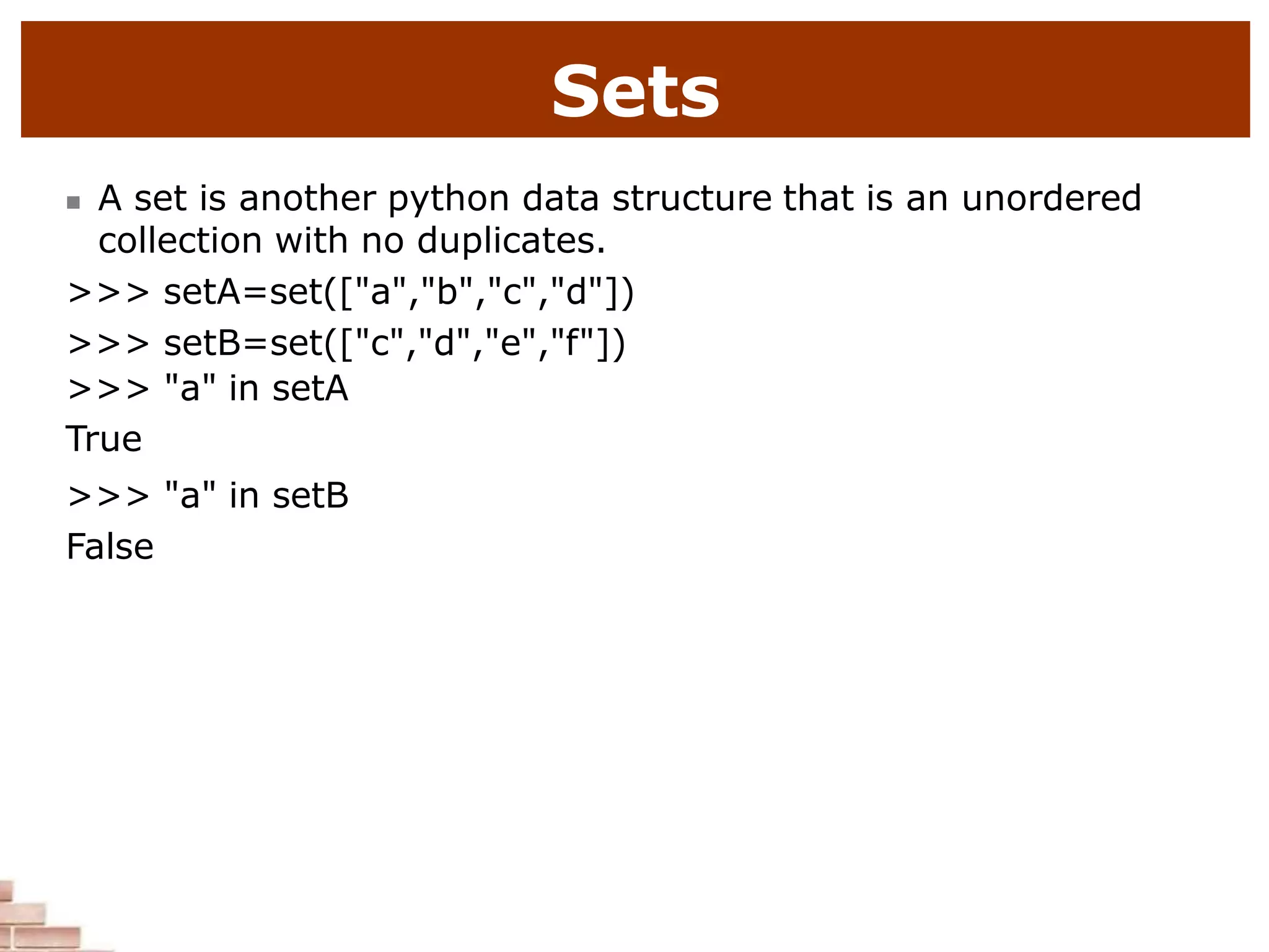 Sets
 A set is another python data structure that is an unordered
collection with no duplicates.
>>> setA=set(["a","b","c","d"])
>>> setB=set(["c","d","e","f"])
>>> "a" in setA
True
>>> "a" in setB
False
 