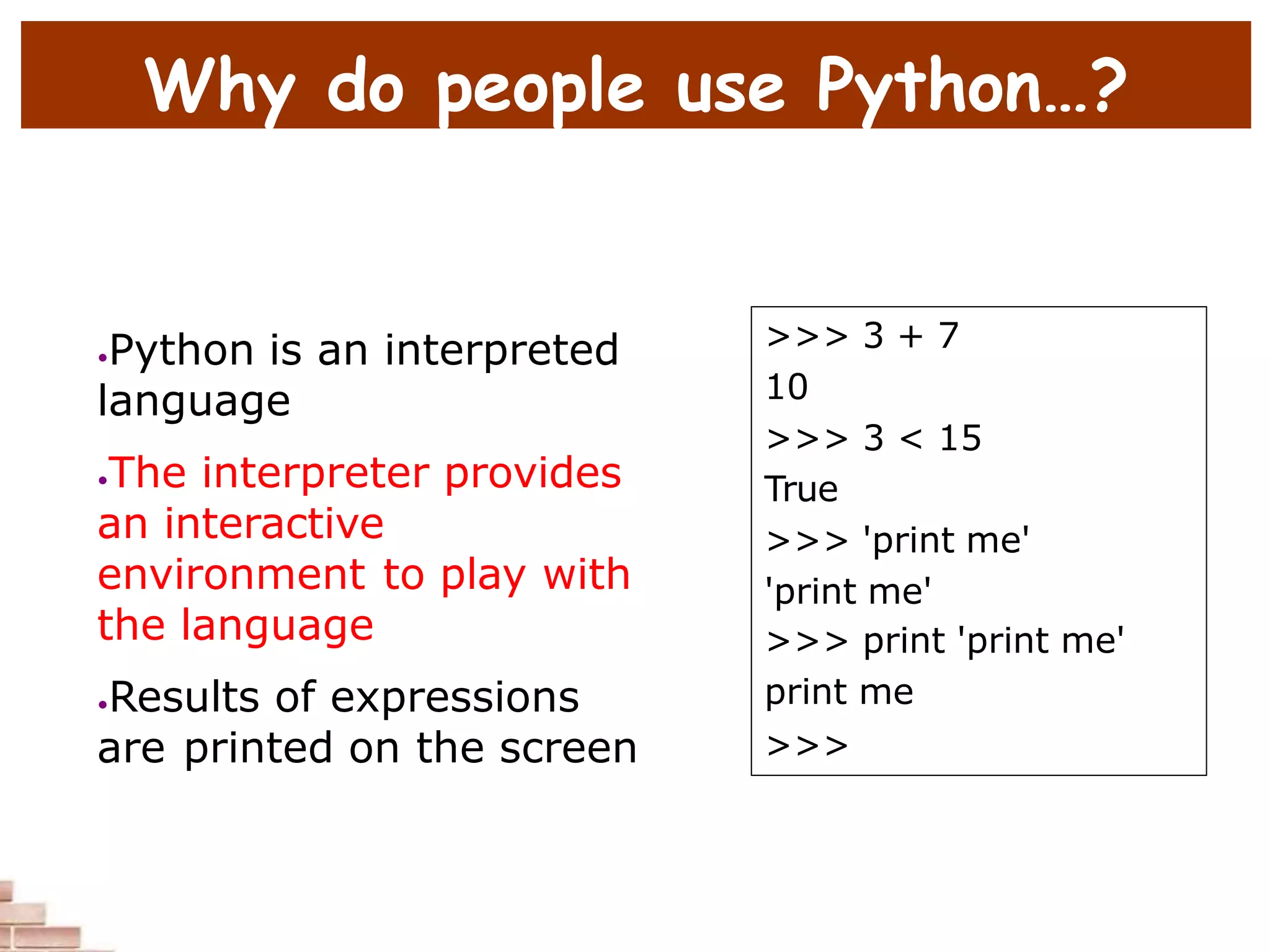 Why do people use Python…?
•Python is an interpreted
language
•The interpreter provides
an interactive
environment to play with
the language
•Results of expressions
are printed on the screen
>>> 3 + 7
10
>>> 3 < 15
True
>>> 'print me'
'print me'
>>> print 'print me'
print me
>>>
 