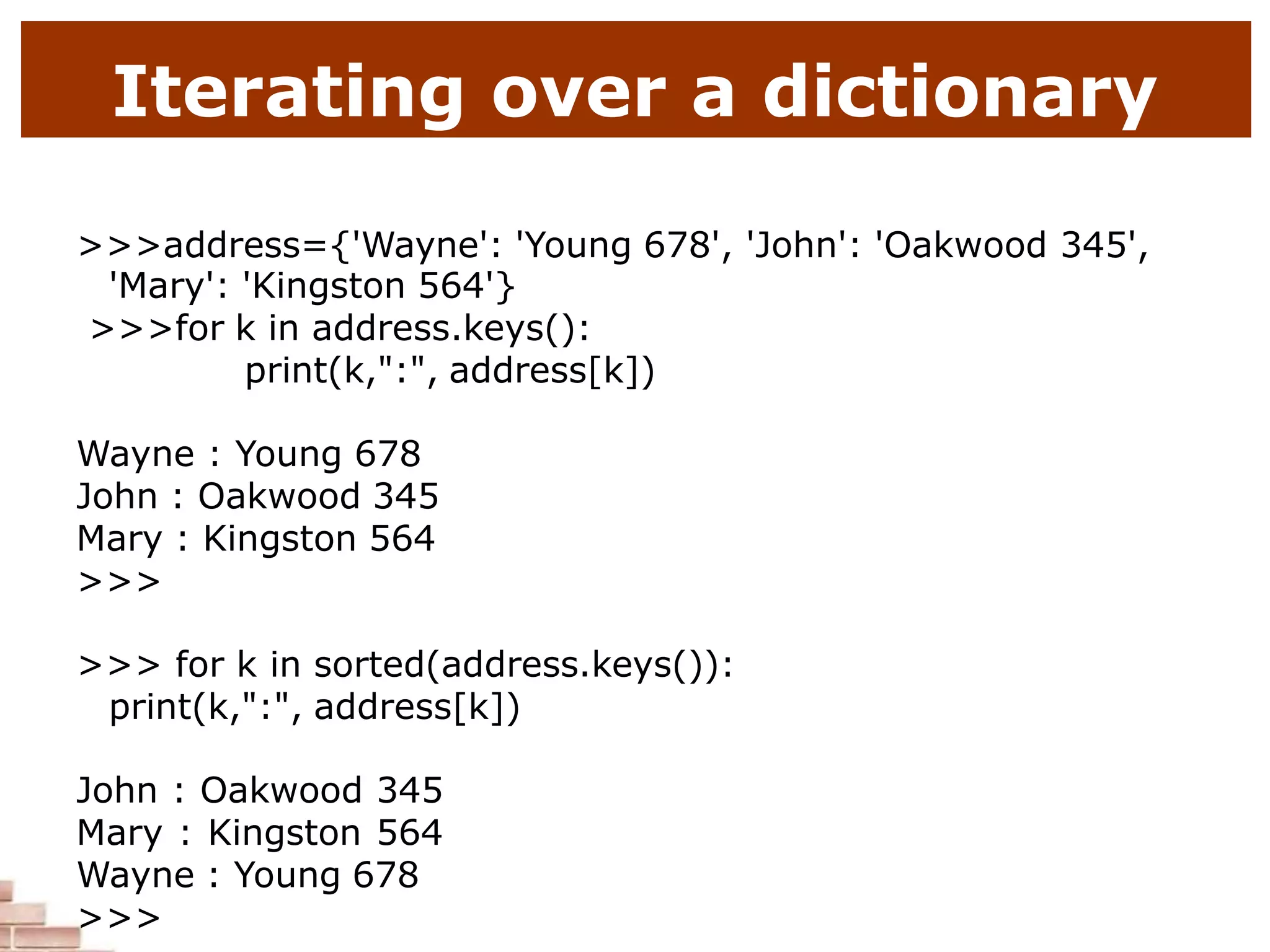 Iterating over a dictionary
>>>address={'Wayne': 'Young 678', 'John': 'Oakwood 345',
'Mary': 'Kingston 564'}
>>>for k in address.keys():
print(k,":", address[k])
Wayne : Young 678
John : Oakwood 345
Mary : Kingston 564
>>>
>>> for k in sorted(address.keys()):
print(k,":", address[k])
John : Oakwood 345
Mary : Kingston 564
Wayne : Young 678
>>>
 