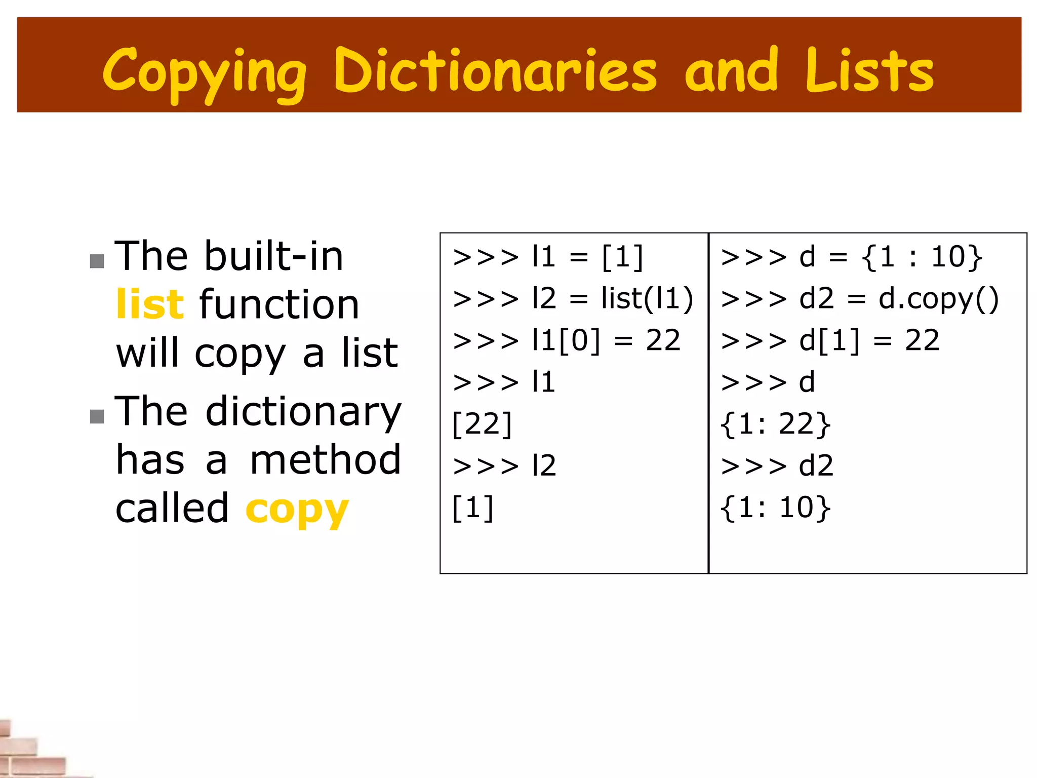Copying Dictionaries and Lists
 The built-in
list function
will copy a list
 The dictionary
has a method
called copy
>>> l1 = [1] >>> d = {1 : 10}
>>> l2 = list(l1) >>> d2 = d.copy()
>>> l1[0] = 22 >>> d[1] = 22
>>> l1 >>> d
[22] {1: 22}
>>> l2 >>> d2
[1] {1: 10}
 