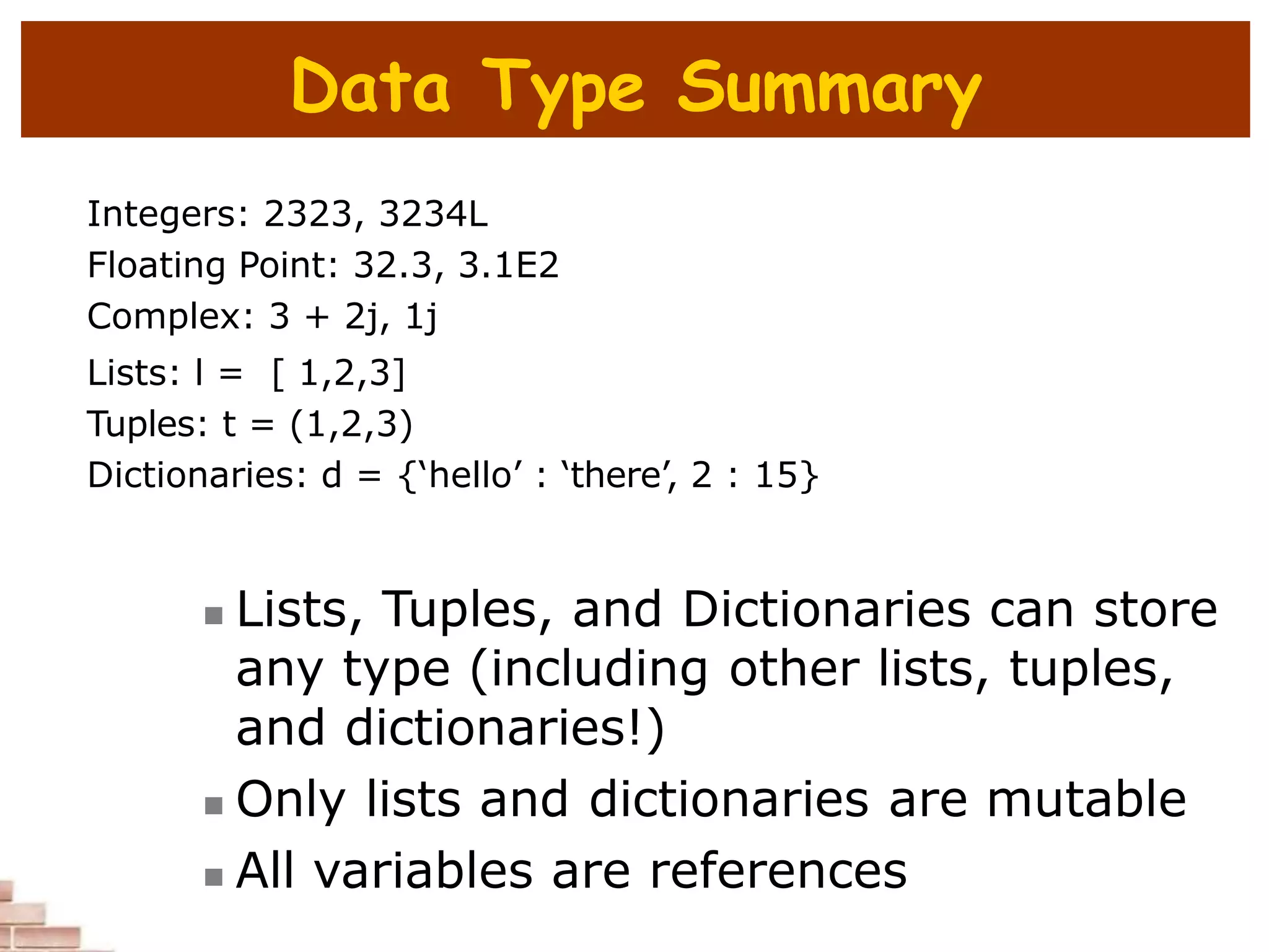 Data Type Summary
Integers: 2323, 3234L
Floating Point: 32.3, 3.1E2
Complex: 3 + 2j, 1j
Lists: l = [ 1,2,3]
Tuples: t = (1,2,3)
Dictionaries: d = {‘hello’ : ‘there’, 2 : 15}
 Lists, Tuples, and Dictionaries can store
any type (including other lists, tuples,
and dictionaries!)
 Only lists and dictionaries are mutable
 All variables are references
 