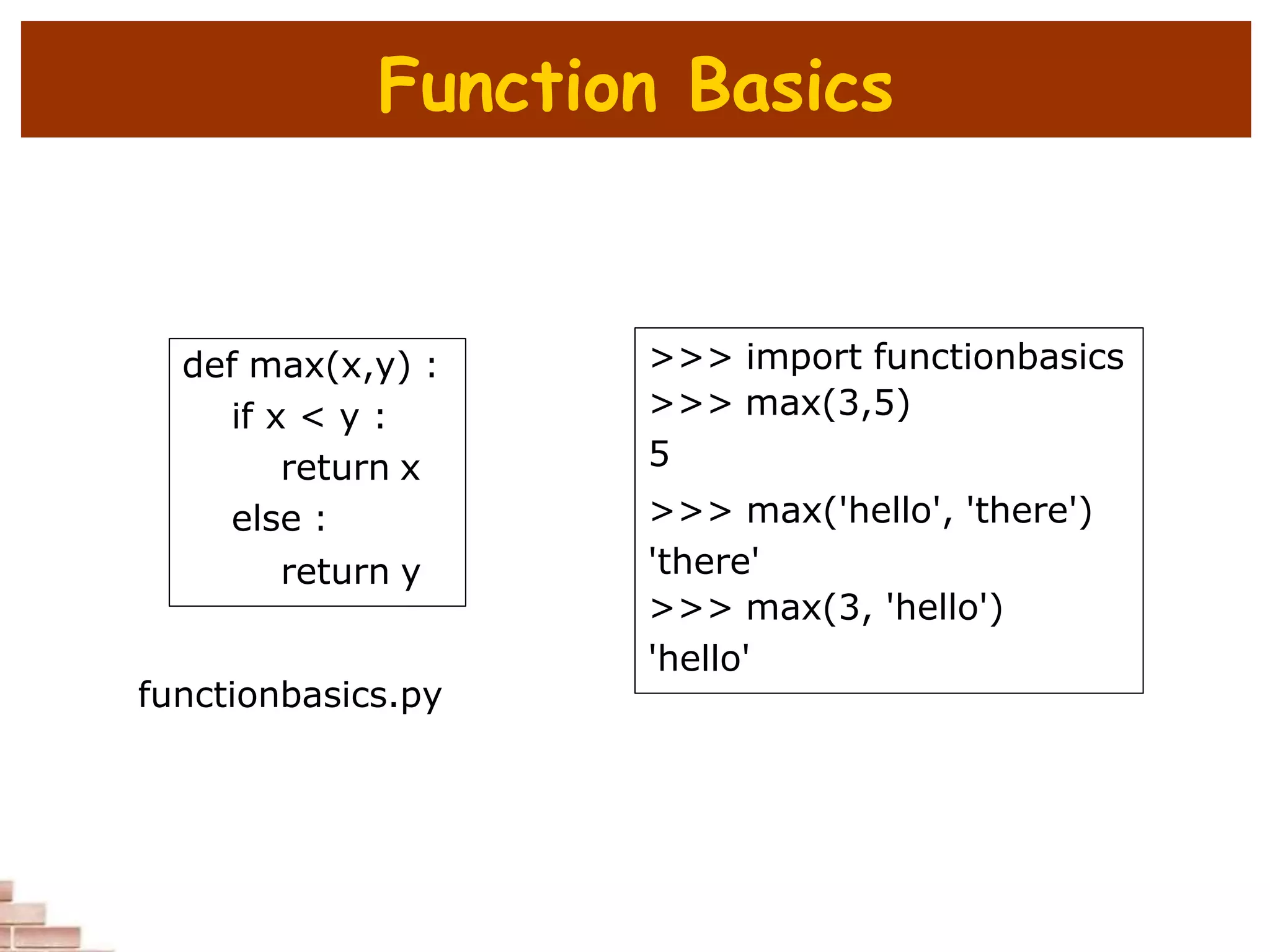 Function Basics
def max(x,y) :
if x < y :
return x
else :
return y
>>> import functionbasics
>>> max(3,5)
5
>>> max('hello', 'there')
'there'
>>> max(3, 'hello')
'hello'
functionbasics.py
 