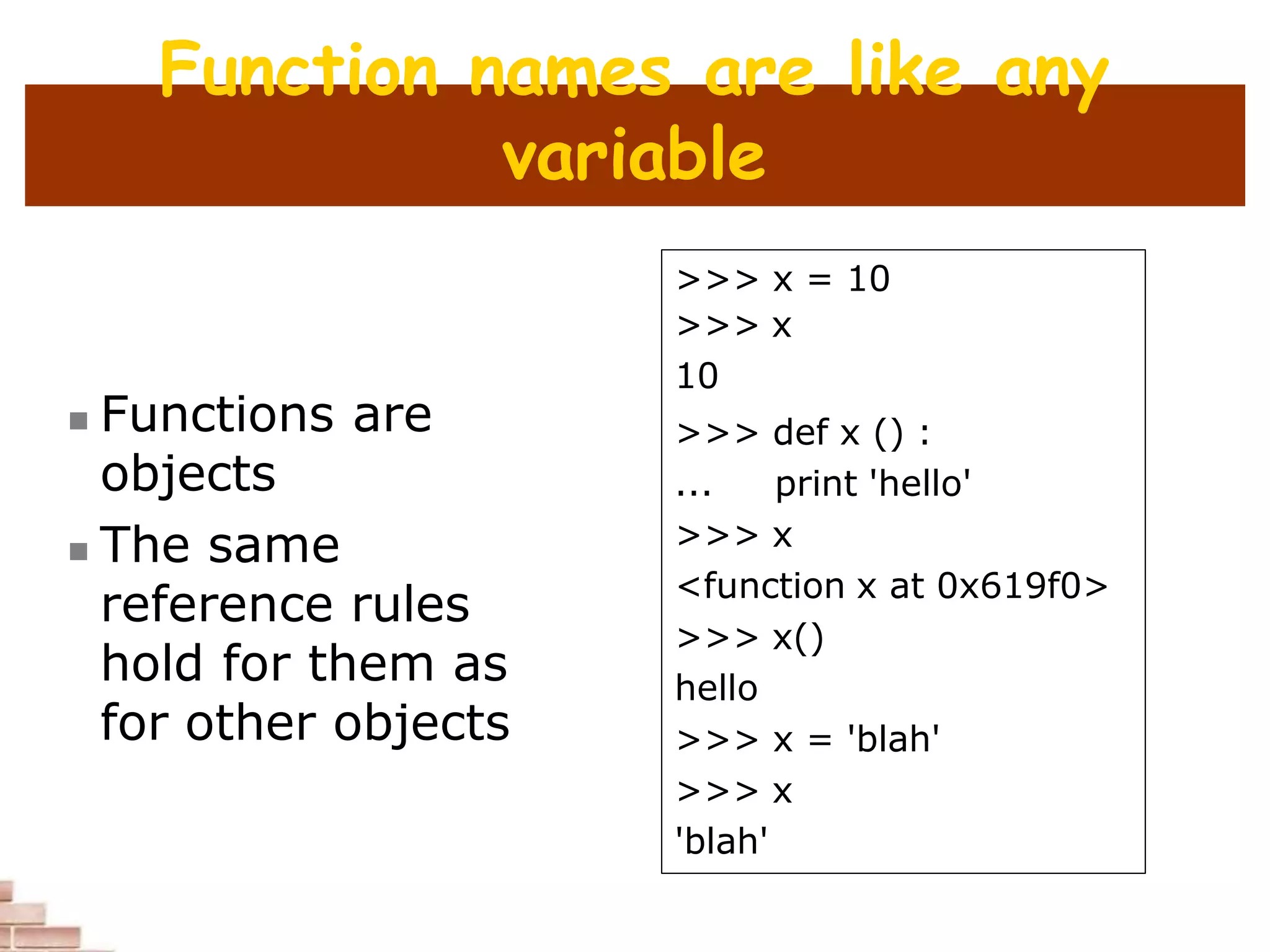 Function names are like any
variable
 Functions are
objects
 The same
reference rules
hold for them as
for other objects
>>> x = 10
>>> x
10
>>> def x () :
... print 'hello'
>>> x
<function x at 0x619f0>
>>> x()
hello
>>> x = 'blah'
>>> x
'blah'
 