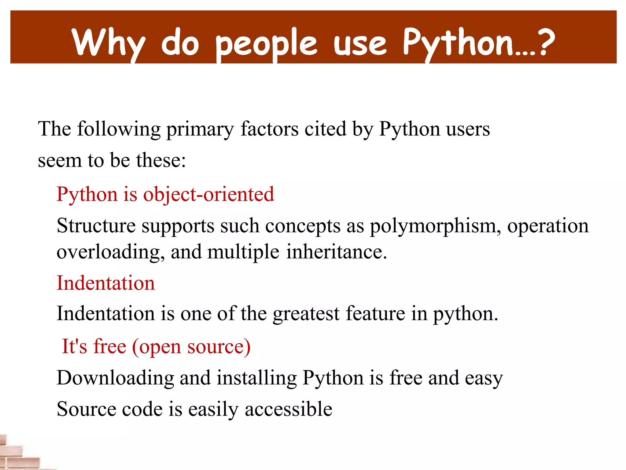 Why do people use Python…?
The following primary factors cited by Python users
seem to be these:
Python is object-oriented
Structure supports such concepts as polymorphism, operation
overloading, and multiple inheritance.
Indentation
Indentation is one of the greatest feature in python.
It's free (open source)
Downloading and installing Python is free and easy
Source code is easily accessible
 