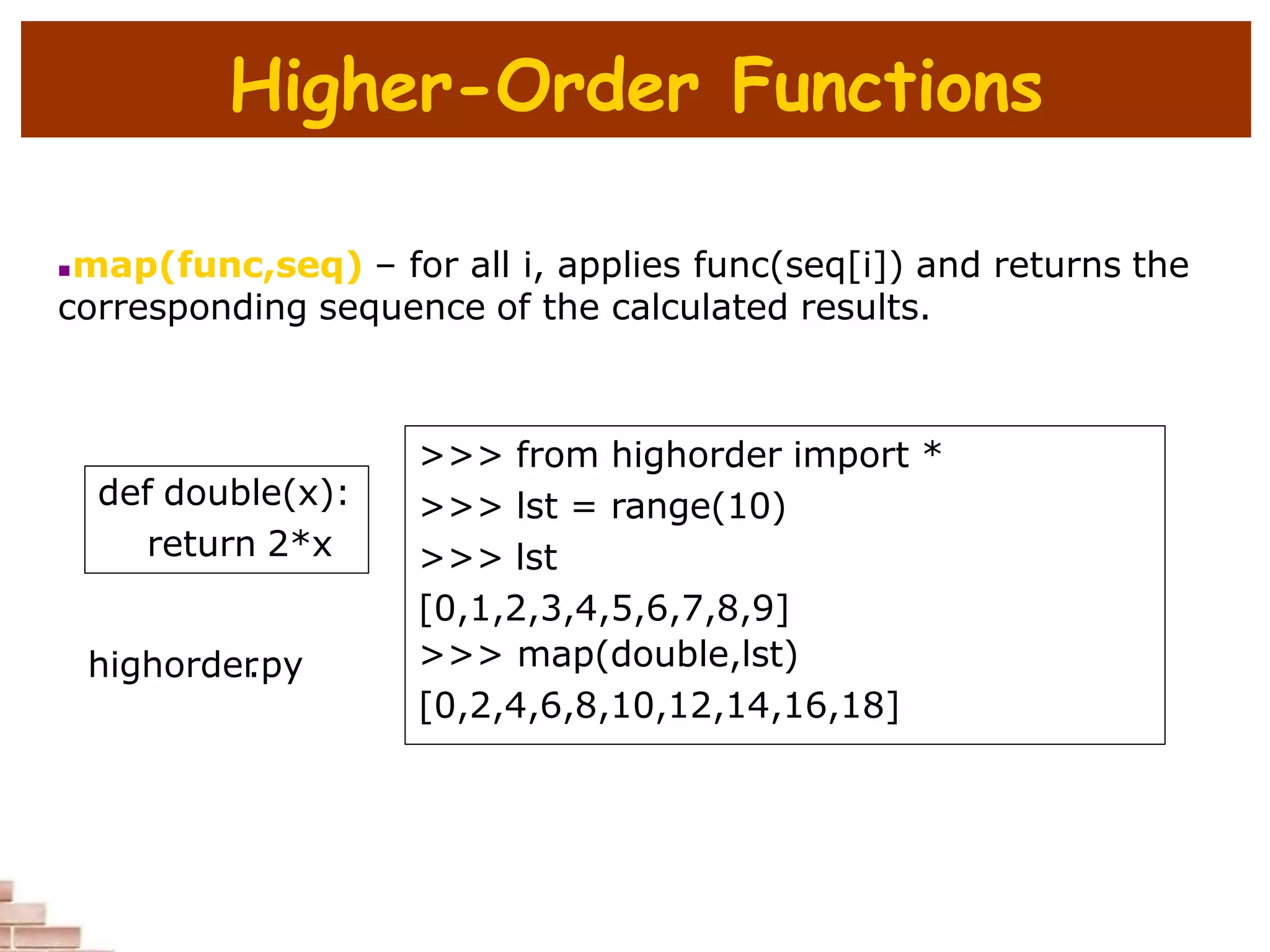 Higher-Order Functions
map(func,seq) – for all i, applies func(seq[i]) and returns the
corresponding sequence of the calculated results.
def double(x):
return 2*x
>>> from highorder import *
>>> lst = range(10)
>>> lst
[0,1,2,3,4,5,6,7,8,9]
>>> map(double,lst)
[0,2,4,6,8,10,12,14,16,18]
highorder
.py
 