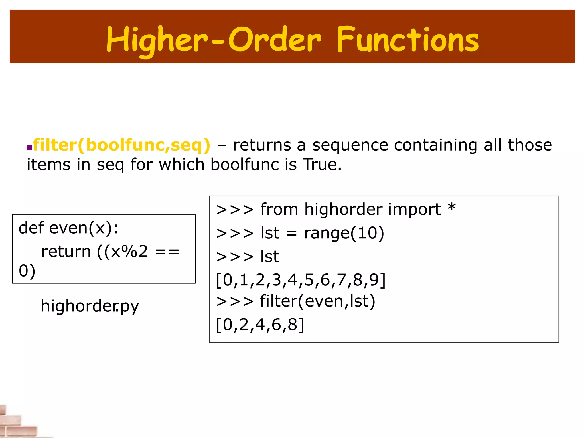 Higher-Order Functions
filter(boolfunc,seq) – returns a sequence containing all those
items in seq for which boolfunc is True.
def even(x):
return ((x%2 ==
0)
>>> from highorder import *
>>> lst = range(10)
>>> lst
[0,1,2,3,4,5,6,7,8,9]
>>> filter(even,lst)
[0,2,4,6,8]
highorder
.py
 