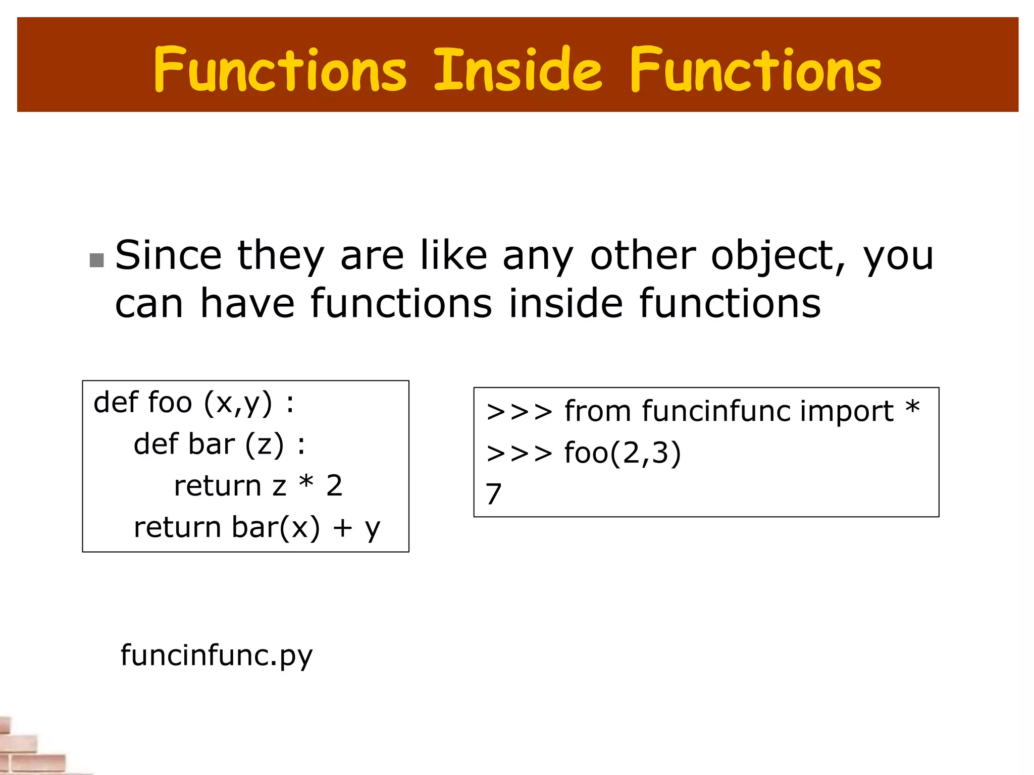 Functions Inside Functions
 Since they are like any other object, you
can have functions inside functions
def foo (x,y) :
def bar (z) :
return z * 2
return bar(x) + y
>>> from funcinfunc import *
>>> foo(2,3)
7
funcinfunc.py
 