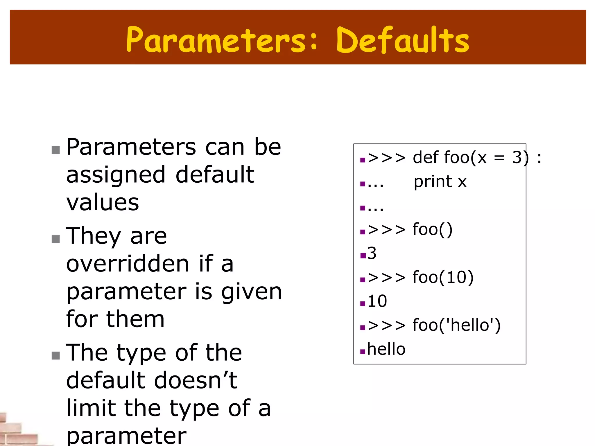 Parameters: Defaults
 Parameters can be
assigned default
values
 They are
overridden if a
parameter is given
for them
 The type of the
default doesn’t
limit the type of a
parameter
>>> def foo(x = 3) :
... print x
...
>>> foo()
3
>>> foo(10)
10
>>> foo('hello')
hello
 