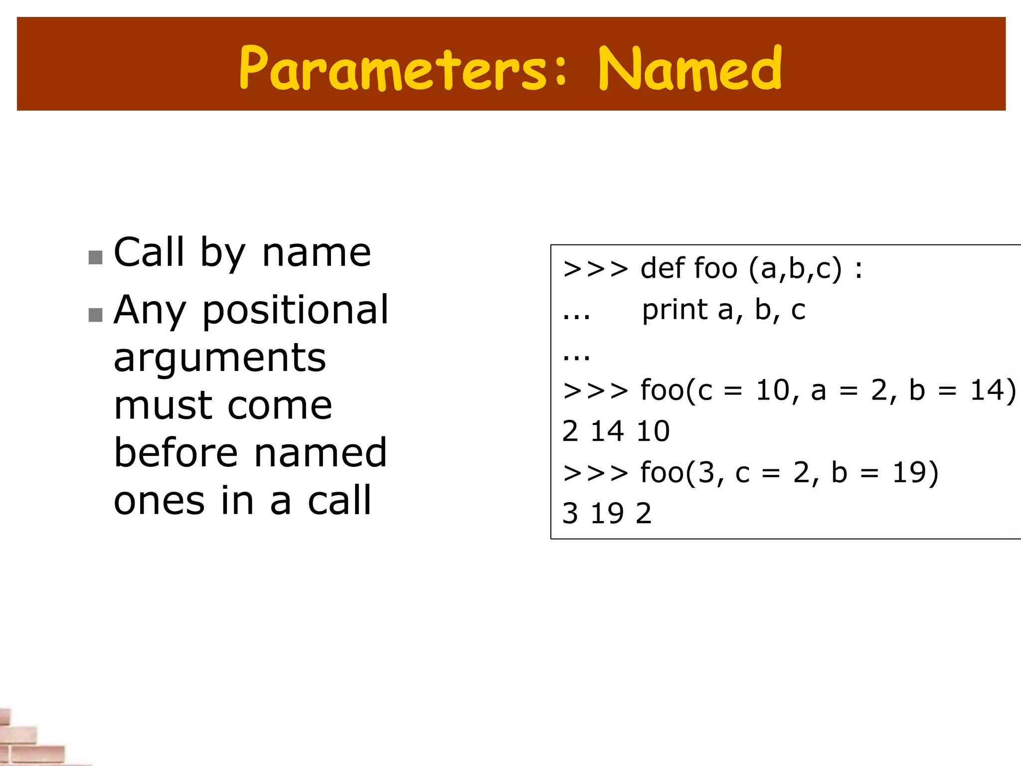 Parameters: Named
 Call by name
 Any positional
arguments
must come
before named
ones in a call
>>> def foo (a,b,c) :
... print a, b, c
...
>>> foo(c = 10, a = 2, b = 14)
2 14 10
>>> foo(3, c = 2, b = 19)
3 19 2
 