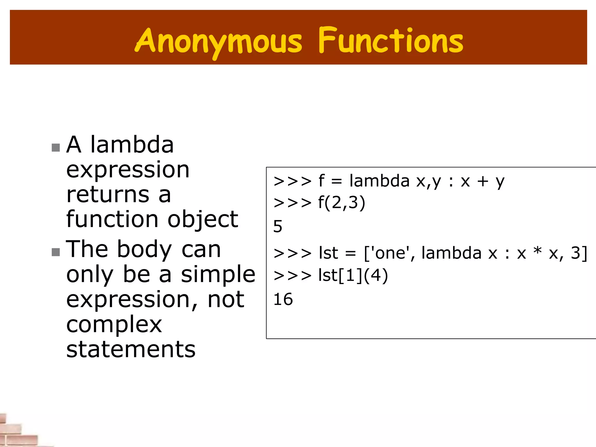 Anonymous Functions
 A lambda
expression
returns a
function object
 The body can
only be a simple
expression, not
complex
statements
>>> f = lambda x,y : x + y
>>> f(2,3)
5
>>> lst = ['one', lambda x : x * x, 3]
>>> lst[1](4)
16
 