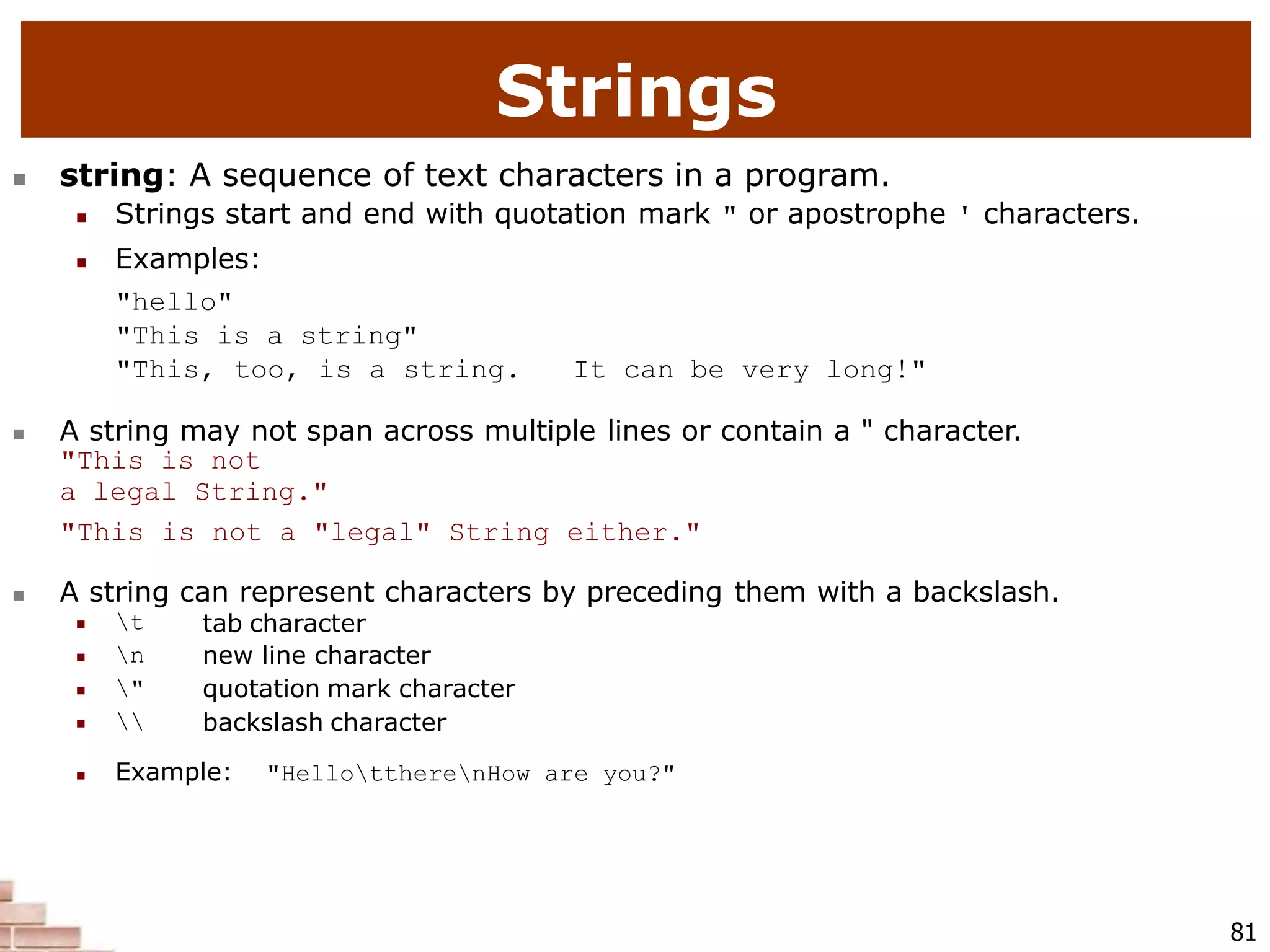  string: A sequence of text characters in a program.
 Strings start and end with quotation mark " or apostrophe ' characters.
 Examples:
"hello"
"This is a string"
"This, too, is a string. It can be very long!"
 A string may not span across multiple lines or contain a " character.
"This is not
a legal String."
"This is not a "legal" String either."
 A string can represent characters by preceding them with a backslash.
81
 t
 n
 "
 
tab character
new line character
quotation mark character
backslash character
 Example: "HellottherenHow are you?"
Strings
 