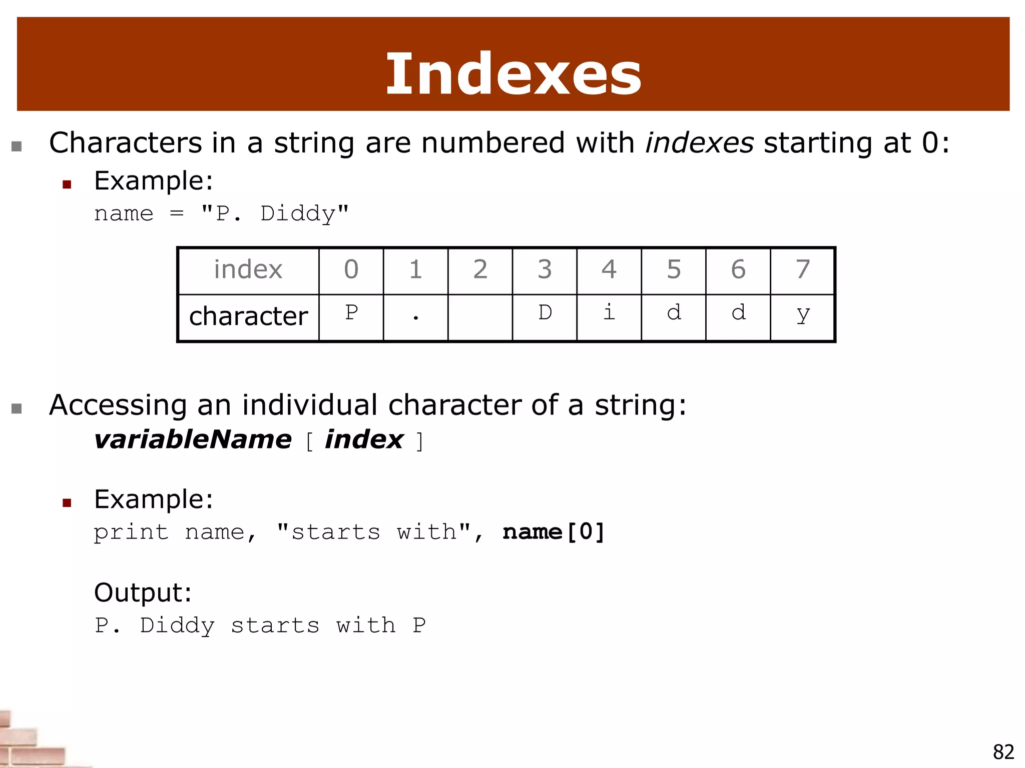 Indexes
82
 Characters in a string are numbered with indexes starting at 0:
 Example:
name = "P. Diddy"
 Accessing an individual character of a string:
variableName [ index ]
 Example:
print name, "starts with", name[0]
Output:
P. Diddy starts with P
index 0 1 2 3 4 5 6 7
character P . D i d d y
 