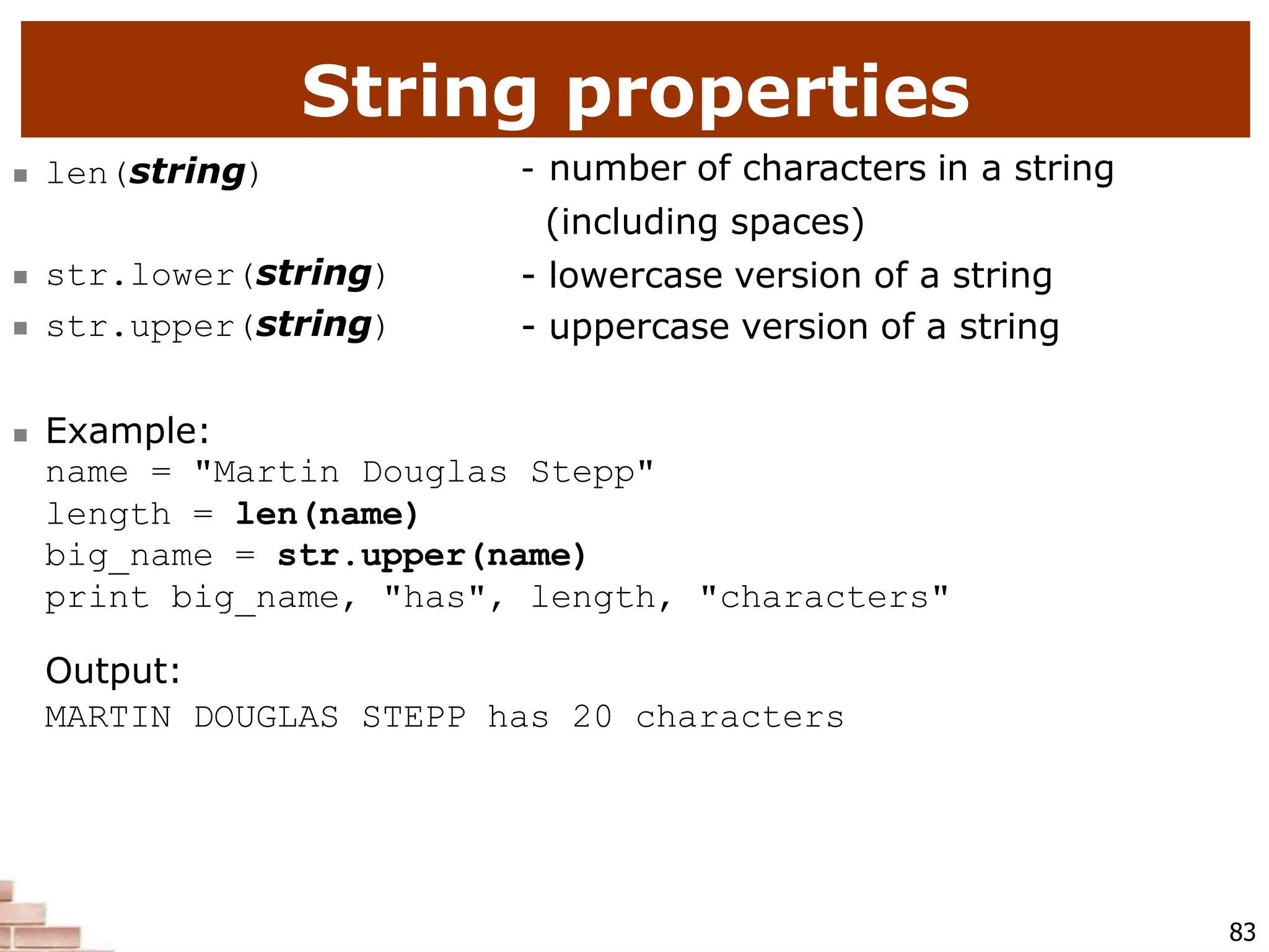 String properties
83
 len(string) - number of characters in a string
(including spaces)
- lowercase version of a string
- uppercase version of a string
 str.lower(string)
 str.upper(string)
 Example:
name = "Martin Douglas Stepp"
length = len(name)
big_name = str.upper(name)
print big_name, "has", length, "characters"
Output:
MARTIN DOUGLAS STEPP has 20 characters
 