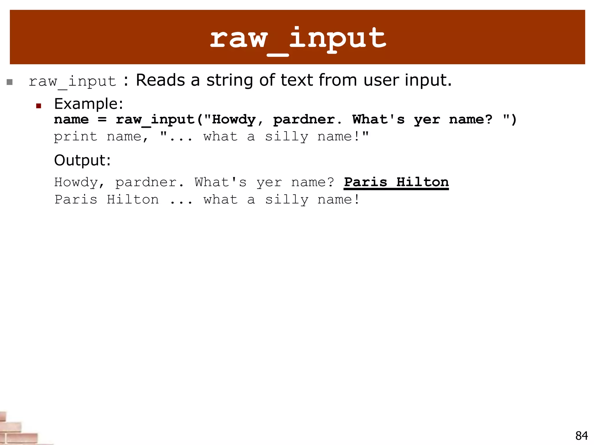  raw_input : Reads a string of text from user input.
 Example:
name = raw_input("Howdy, pardner. What's yer name? ")
print name, "... what a silly name!"
Output:
Howdy, pardner. What's yer name? Paris Hilton
Paris Hilton ... what a silly name!
84
raw_input
 