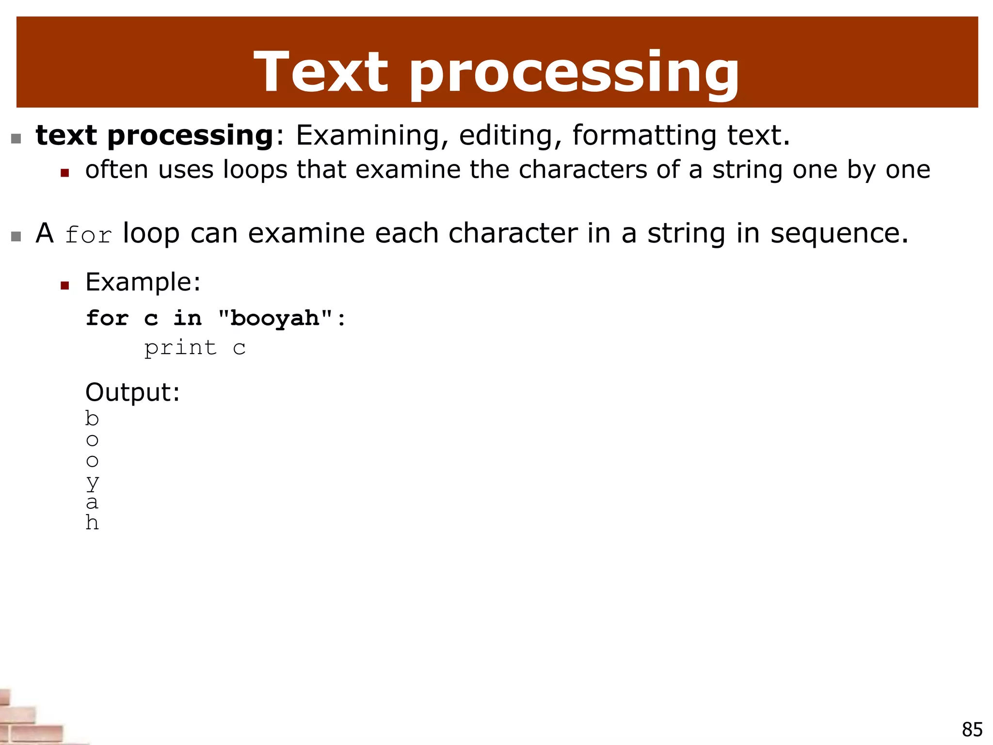 Text processing
85
 text processing: Examining, editing, formatting text.
 often uses loops that examine the characters of a string one by one
 A for loop can examine each character in a string in sequence.
 Example:
for c in "booyah":
print c
Output:
b
o
o
y
a
h
 