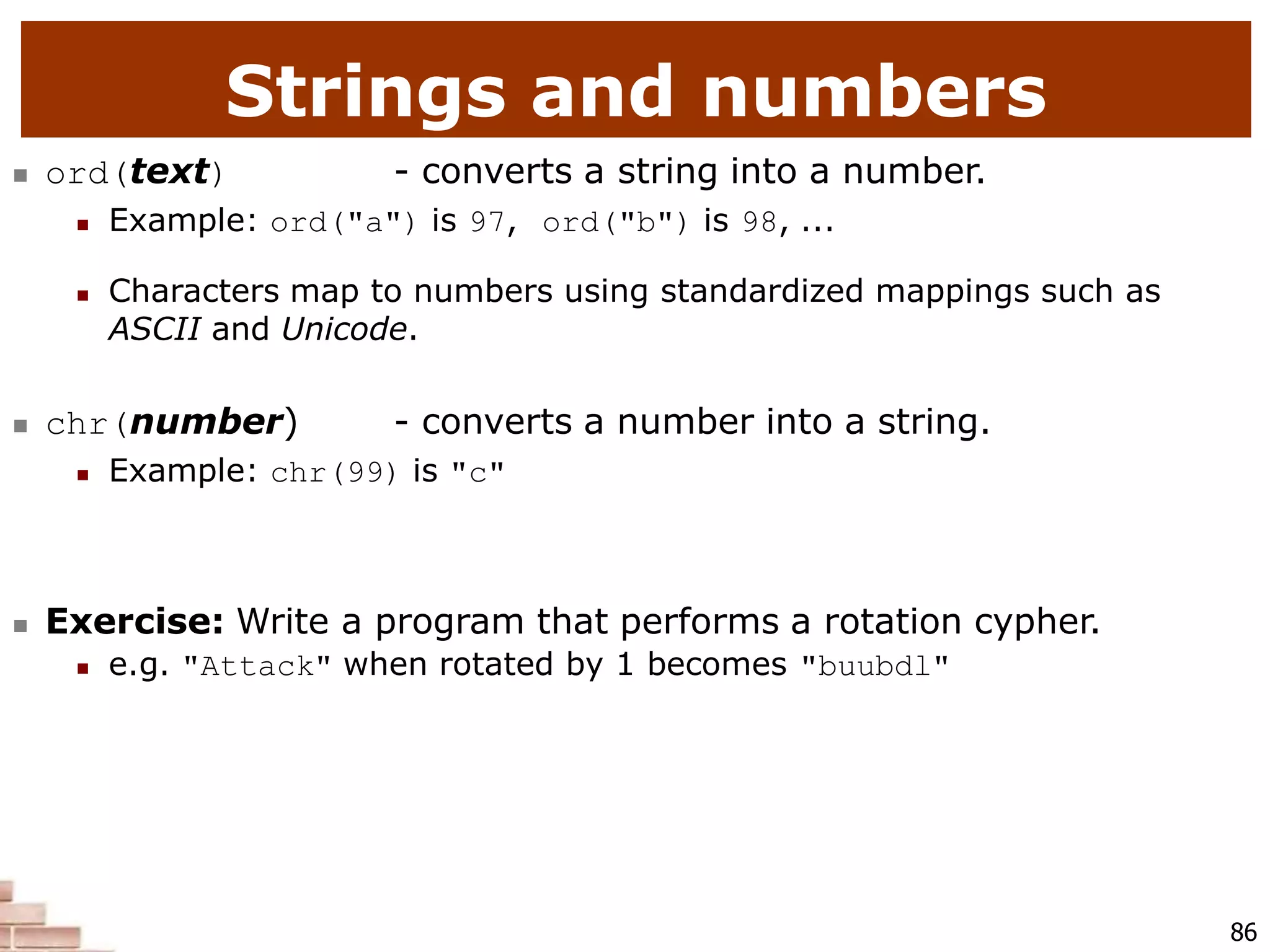 Strings and numbers
86
 ord(text) - converts a string into a number.
 Example: ord("a") is 97, ord("b") is 98, ...
 Characters map to numbers using standardized mappings such as
ASCII and Unicode.
 chr(number) - converts a number into a string.
 Example: chr(99) is "c"
 Exercise: Write a program that performs a rotation cypher.
 e.g. "Attack" when rotated by 1 becomes "buubdl"
 